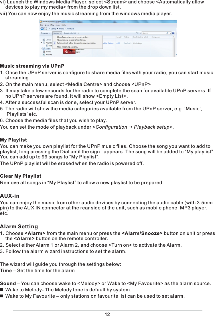  vi) Launch the Windows Media Player, select &lt;Stream&gt; and choose &lt;Automatically allow devices to play my media&gt; from the drop down list. vii) You can now enjoy the music streaming from the windows media player.  Music streaming via UPnP1. Once the UPnP server is configure to share media files with your radio, you can start music streaming.2. On the main menu, select &lt;Media Centre&gt; and choose &lt;UPnP&gt;3. It may take a few seconds for the radio to complete the scan for available UPnP servers. If no UPnP servers are found, it will show &lt;Empty List&gt;.4. After a successful scan is done, select your UPnP server.5. The radio will show the media categories available from the UPnP server, e.g. ‘Music’, ‘Playlists’ etc. 6. Choose the media files that you wish to play. You can set the mode of playback under &lt;Configuration  Playback setup&gt;.My PlaylistYou can make you own playlist for the UPnP music files. Choose the song you want to add to playlist, long pressing the Dial until the sign   appears. The song will be added to “My playlist”. You can add up to 99 songs to “My Playlist”.  The UPnP playlist will be erased when the radio is powered off. Clear My PlaylistRemove all songs in “My Playlist” to allow a new playlist to be prepared. AUX-in You can enjoy the music from other audio devices by connecting the audio cable (with 3.5mm pin) to the AUX IN connector at the rear side of the unit, such as mobile phone, MP3 player, etc.Alarm Setting 1. Choose &lt;Alarm&gt; from the main menu or press the &lt;Alarm/Snooze&gt; button on unit or press the &lt;Alarm&gt; button on the remote controller. 2. Select either Alarm 1 or Alarm 2, and choose &lt;Turn on&gt; to activate the Alarm. 3. Follow the alarm wizard instructions to set the alarm. The wizard will guide you through the settings below: Time – Set the time for the alarmSound – You can choose wake to &lt;Melody&gt; or Wake to &lt;My Favourite&gt; as the alarm source.  Wake to Melody- The Melody tone is default by system. Wake to My Favourite – only stations on favourite list can be used to set alarm.12