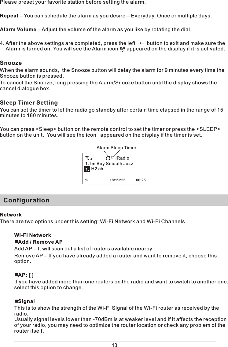 Please preset your favorite station before setting the alarm. Repeat – You can schedule the alarm as you desire – Everyday, Once or multiple days. Alarm Volume – Adjust the volume of the alarm as you like by rotating the dial. 4. After the above settings are completed, press the left     button to exit and make sure the Alarm is turned on. You will see the Alarm icon      appeared on the display if it is activated. SnoozeWhen the alarm sounds,  the Snooze button will delay the alarm for 9 minutes every time the Snooze button is pressed. To cancel the Snooze, long pressing the Alarm/Snooze button until the display shows the cancel dialogue box. Sleep Timer Setting You can set the timer to let the radio go standby after certain time elapsed in the range of 15 minutes to 180 minutes.  You can press &lt;Sleep&gt; button on the remote control to set the timer or press the &lt;SLEEP&gt; button on the unit.  You will see the icon   appeared on the display if the timer is set.    ConfigurationNetworkThere are two options under this setting: Wi-Fi Network and Wi-Fi ChannelsWi-Fi Network Add / Remove AP Add AP – It will scan out a list of routers available nearby Remove AP – If you have already added a router and want to remove it, choose this option. AP: [ ]If you have added more than one routers on the radio and want to switch to another one,  select this option to change.  SignalThis is to show the strength of the Wi-Fi Signal of the Wi-Fi router as received by the radio.   Usually signal levels lower than -70dBm is at weaker level and if it affects the reception of your radio, you may need to optimize the router location or check any problem of the router itself.  13Alarm Sleep Timer1. fm Bay Smooth Jazz     H2 ch&lt;                  18/11225           00:25iRadio