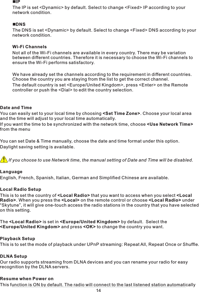  IPThe IP is set &lt;Dynamic&gt; by default. Select to change &lt;Fixed&gt; IP according to your network  condition.  DNSThe DNS is set &lt;Dynamic&gt; by default. Select to change &lt;Fixed&gt; DNS according to your network condition.Wi-Fi ChannelsNot all of the Wi-Fi channels are available in every country. There may be variation between different countries. Therefore it is necessary to choose the Wi-Fi channels to ensure the Wi-Fi performs satisfactory.  We have already set the channels according to the requirement in different countries.  Choose the country you are staying from the list to get the correct channel. The default country is set &lt;Europe/United Kingdom&gt;, press &lt;Enter&gt; on the Remote controller or push the &lt;Dial&gt; to edit the country selection. Date and Time You can easily set to your local time by choosing &lt;Set Time Zone&gt;. Choose your local area and the time will adjust to your local time automatically. If you want the time to be synchronized with the network time, choose &lt;Use Network Time&gt; from the menuYou can set Date &amp; Time manually, choose the date and time format under this option.Daylight saving setting is available.        If you choose to use Network time, the manual setting of Date and Time will be disabled. LanguageEnglish, French, Spanish, Italian, German and Simplified Chinese are available. Local Radio SetupThis is to set the country of &lt;Local Radio&gt; that you want to access when you select &lt;Local Radio&gt;. When you press the &lt;Local&gt; on the remote control or choose &lt;Local Radio&gt; under “Skytune”, it will give one-touch access the radio stations in the country that you have selected on this setting.  The &lt;Local Radio&gt; is set in &lt;Europe/United Kingdom&gt; by default.  Select the &lt;Europe/United Kingdom&gt; and press &lt;OK&gt; to change the country you want. Playback SetupThis is to set the mode of playback under UPnP streaming: Repeat All, Repeat Once or Shuffle. DLNA SetupOur radio supports streaming from DLNA devices and you can rename your radio for easy recognition by the DLNA servers. Resume when Power onThis function is ON by default. The radio will connect to the last listened station automatically 14