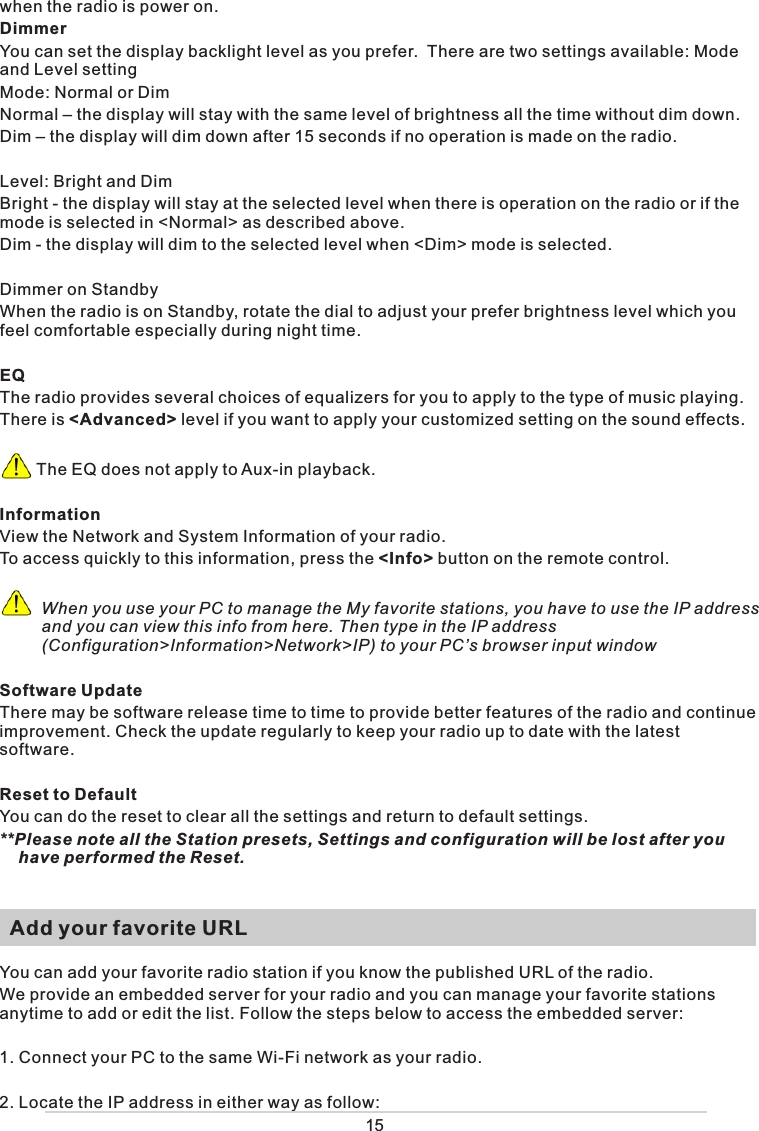 when the radio is power on. DimmerYou can set the display backlight level as you prefer.  There are two settings available: Mode and Level settingMode: Normal or DimNormal – the display will stay with the same level of brightness all the time without dim down.Dim – the display will dim down after 15 seconds if no operation is made on the radio. Level: Bright and DimBright - the display will stay at the selected level when there is operation on the radio or if the mode is selected in &lt;Normal&gt; as described above. Dim - the display will dim to the selected level when &lt;Dim&gt; mode is selected. Dimmer on StandbyWhen the radio is on Standby, rotate the dial to adjust your prefer brightness level which you feel comfortable especially during night time. EQThe radio provides several choices of equalizers for you to apply to the type of music playing. There is &lt;Advanced&gt; level if you want to apply your customized setting on the sound effects.          The EQ does not apply to Aux-in playback. InformationView the Network and System Information of your radio.To access quickly to this information, press the &lt;Info&gt; button on the remote control.          When you use your PC to manage the My favorite stations, you have to use the IP address            and you can view this info from here. Then type in the IP address       (Configuration&gt;Information&gt;Network&gt;IP) to your PC’s browser input windowSoftware UpdateThere may be software release time to time to provide better features of the radio and continue improvement. Check the update regularly to keep your radio up to date with the latest software.Reset to DefaultYou can do the reset to clear all the settings and return to default settings.**Please note all the Station presets, Settings and configuration will be lost after you have performed the Reset.   Add your favorite URLYou can add your favorite radio station if you know the published URL of the radio.We provide an embedded server for your radio and you can manage your favorite stations anytime to add or edit the list. Follow the steps below to access the embedded server: 1. Connect your PC to the same Wi-Fi network as your radio.2. Locate the IP address in either way as follow:15