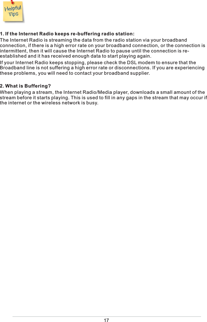   1. If the Internet Radio keeps re-buffering radio station:The Internet Radio is streaming the data from the radio station via your broadband connection, if there is a high error rate on your broadband connection, or the connection is intermittent, then it will cause the Internet Radio to pause until the connection is re-established and it has received enough data to start playing again.If your Internet Radio keeps stopping, please check the DSL modem to ensure that the Broadband line is not suffering a high error rate or disconnections. If you are experiencing these problems, you will need to contact your broadband supplier.2. What is Buffering?When playing a stream, the Internet Radio/Media player, downloads a small amount of the stream before it starts playing. This is used to fill in any gaps in the stream that may occur if the internet or the wireless network is busy.17
