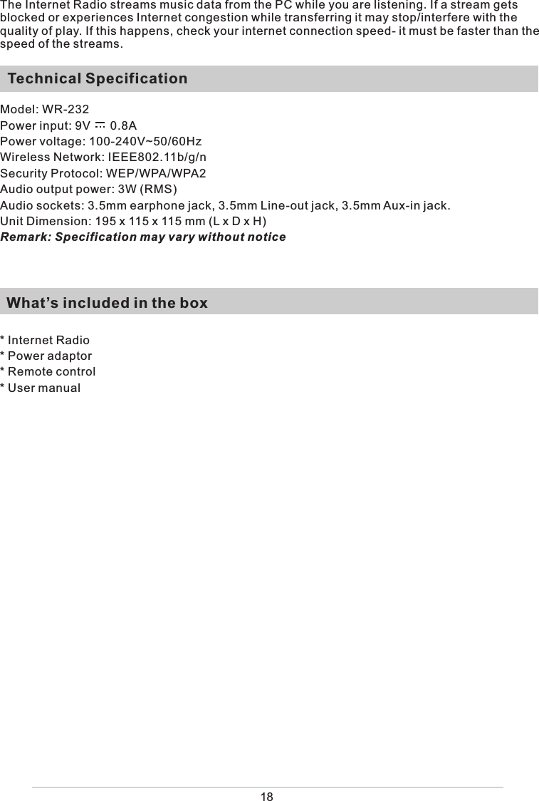 18The Internet Radio streams music data from the PC while you are listening. If a stream gets blocked or experiences Internet congestion while transferring it may stop/interfere with the quality of play. If this happens, check your internet connection speed- it must be faster than the speed of the streams.  Technical SpecificationModel: WR-232Power input: 9V      0.8A Power voltage: 100-240V~50/60HzWireless Network: IEEE802.11b/g/nSecurity Protocol: WEP/WPA/WPA2 Audio output power: 3W (RMS)Audio sockets: 3.5mm earphone jack, 3.5mm Line-out jack, 3.5mm Aux-in jack.Unit Dimension: 195 x 115 x 115 mm (L x D x H) Remark: Specification may vary without notice  What’s included in the box* Internet Radio* Power adaptor * Remote control * User manual