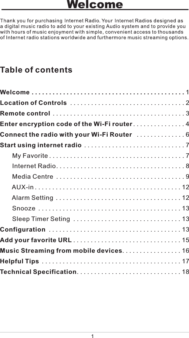 1WelcomeTable of contentsWelcome............................................1Location of Controls .................................2Remote control ......................................3Enter encryption code of the Wi-Fi router ...............4Connect the radio with your Wi-Fi Router  ..............6Start using internet radio .............................7       My Favorite.......................................7       Internet Radio.....................................8       Media Centre .....................................9       AUX-in..........................................12       Alarm Setting ....................................12       Snooze .........................................13       Sleep Timer Seting ...............................13Configuration ......................................13Add your favorite URL ...............................15Music Streaming from mobile devices.................16Helpful Tips ........................................17Technical Specification..............................18