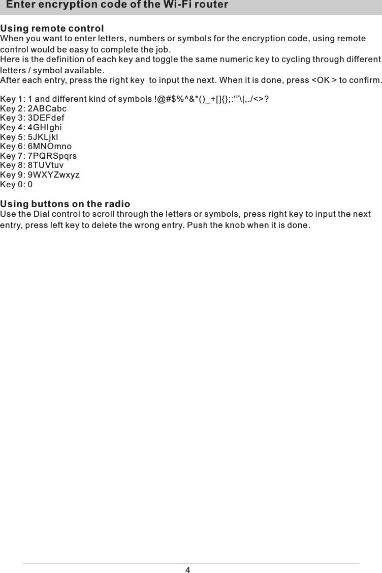   Enter encryption code of the Wi-Fi router4Using remote controlWhen you want to enter letters, numbers or symbols for the encryption code, using remote control would be easy to complete the job. Here is the definition of each key and toggle the same numeric key to cycling through different letters / symbol available.After each entry, press the right key  to input the next. When it is done, press &lt;OK &gt; to confirm. Key 1: 1 and different kind of symbols !@#$%^&amp;*()_+[]{};:&apos;”\|,./&lt;&gt;?Key 2: 2ABCabcKey 3: 3DEFdefKey 4: 4GHIghiKey 5: 5JKLjklKey 6: 6MNOmnoKey 7: 7PQRSpqrsKey 8: 8TUVtuvKey 9: 9WXYZwxyzKey 0: 0Using buttons on the radioUse the Dial control to scroll through the letters or symbols, press right key to input the next entry, press left key to delete the wrong entry. Push the knob when it is done. 