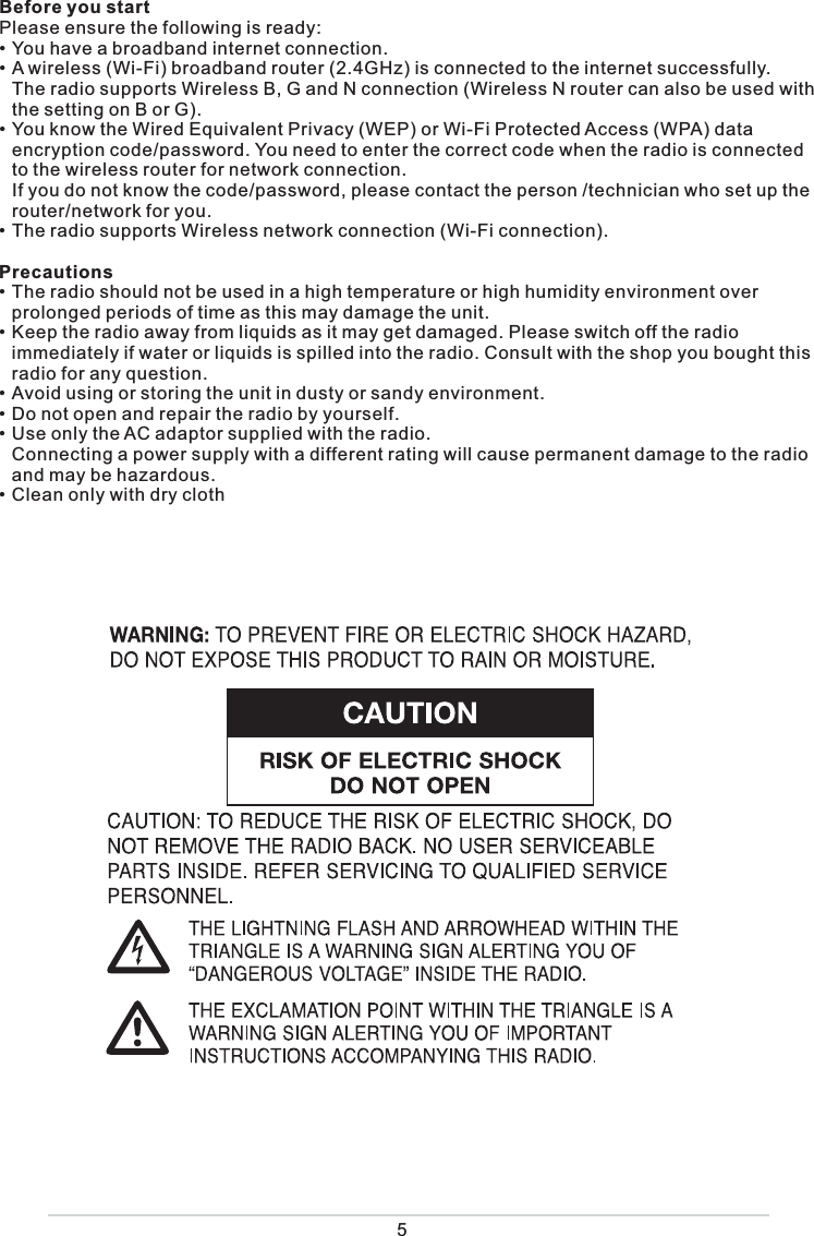 5Before you startPlease ensure the following is ready:• You have a broadband internet connection.• A wireless (Wi-Fi) broadband router (2.4GHz) is connected to the internet successfully.  The radio supports Wireless B, G and N connection (Wireless N router can also be used with the setting on B or G).• You know the Wired Equivalent Privacy (WEP) or Wi-Fi Protected Access (WPA) data encryption code/password. You need to enter the correct code when the radio is connected to the wireless router for network connection.   If you do not know the code/password, please contact the person /technician who set up the router/network for you.• The radio supports Wireless network connection (Wi-Fi connection). Precautions• The radio should not be used in a high temperature or high humidity environment over prolonged periods of time as this may damage the unit. • Keep the radio away from liquids as it may get damaged. Please switch off the radio immediately if water or liquids is spilled into the radio. Consult with the shop you bought this radio for any question.• Avoid using or storing the unit in dusty or sandy environment.• Do not open and repair the radio by yourself.• Use only the AC adaptor supplied with the radio.   Connecting a power supply with a different rating will cause permanent damage to the radio and may be hazardous.• Clean only with dry cloth