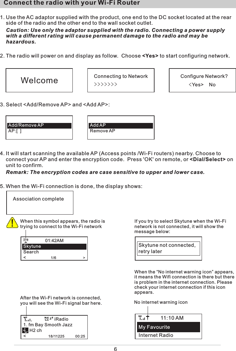   Connect the radio with your Wi-Fi Router 1. Use the AC adaptor supplied with the product, one end to the DC socket located at the rear side of the radio and the other end to the wall socket outlet.   Caution: Use only the adaptor supplied with the radio. Connecting a power supply with a different rating will cause permanent damage to the radio and may be hazardous.2. The radio will power on and display as follow.  Choose &lt;Yes&gt; to start configuring network. 3. Select &lt;Add/Remove AP&gt; and &lt;Add AP&gt;:  4. It will start scanning the available AP (Access points /Wi-Fi routers) nearby. Choose to connect your AP and enter the encryption code.  Press &apos;OK&apos; on remote, or &lt;Dial/Select&gt; on unit to confirm.  Remark: The encryption codes are case sensitive to upper and lower case.5. When the Wi-Fi connection is done, the display shows:                     Connecting to Network&gt;&gt;&gt;&gt;&gt;&gt;&gt;Configure Network?     &lt;Yes&gt;    NoWelcomeAdd/Remove APAP:[  ]Add APRemove APAssociation completeWhen this symbol appears, the radio is trying to connect to the Wi-Fi networkSkytuneSearch&lt;                    1/6                           &gt;01:42AMIf you try to select Skytune when the Wi-Fi network is not connected, it will show the message below: Skytune not connected,retry laterAfter the Wi-Fi network is connected, you will see the Wi-Fi signal bar here. 1. fm Bay Smooth Jazz     H2 ch&lt;                  18/11225           00:25iRadio6My FavouriteInternet Radio11:10 AMNo internet warning iconWhen the “No internet warning icon” appears, it means the Wifi connection is there but thereis problem in the internet connection. Please check your internet connection if this icon appears.