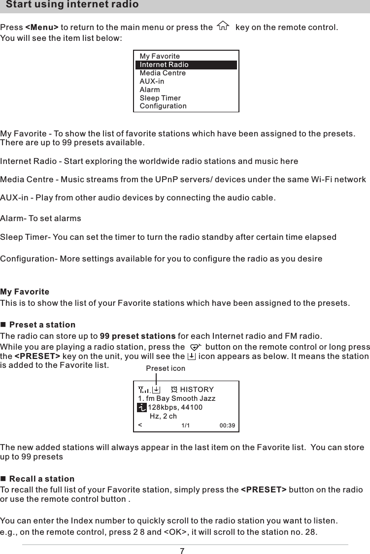 My FavoriteInternet RadioMedia CentreAUX-inAlarmSleep TimerConfiguration7  Start using internet radio  Press &lt;Menu&gt; to return to the main menu or press the          key on the remote control.  You will see the item list below: My Favorite - To show the list of favorite stations which have been assigned to the presets. There are up to 99 presets available.Internet Radio - Start exploring the worldwide radio stations and music hereMedia Centre - Music streams from the UPnP servers/ devices under the same Wi-Fi networkAUX-in - Play from other audio devices by connecting the audio cable. Alarm- To set alarms Sleep Timer- You can set the timer to turn the radio standby after certain time elapsed Configuration- More settings available for you to configure the radio as you desire My FavoriteThis is to show the list of your Favorite stations which have been assigned to the presets. Preset a stationThe radio can store up to 99 preset stations for each Internet radio and FM radio.While you are playing a radio station, press the         button on the remote control or long press the &lt;PRESET&gt; key on the unit, you will see the      icon appears as below. It means the station is added to the Favorite list.    The new added stations will always appear in the last item on the Favorite list.  You can store up to 99 presets Recall a stationTo recall the full list of your Favorite station, simply press the &lt;PRESET&gt; button on the radio or use the remote control button . You can enter the Index number to quickly scroll to the radio station you want to listen.e.g., on the remote control, press 2 8 and &lt;OK&gt;, it will scroll to the station no. 28.1. fm Bay Smooth Jazz     128kbps, 44100       Hz, 2 ch&lt;                    1/1                   00:39HISTORYPreset icon