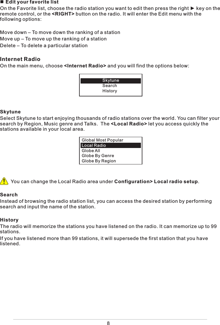  Edit your favorite listOn the Favorite list, choose the radio station you want to edit then press the right ► key on the remote control, or the &lt;RIGHT&gt; button on the radio. It will enter the Edit menu with the following options: Move down – To move down the ranking of a stationMove up – To move up the ranking of a stationDelete – To delete a particular stationInternet Radio On the main menu, choose &lt;Internet Radio&gt; and you will find the options below: SkytuneSelect Skytune to start enjoying thousands of radio stations over the world. You can filter your search by Region, Music genre and Talks.  The &lt;Local Radio&gt; let you access quickly the stations available in your local area.        You can change the Local Radio area under Configuration&gt; Local radio setup. SearchInstead of browsing the radio station list, you can access the desired station by performing search and input the name of the station. HistoryThe radio will memorize the stations you have listened on the radio. It can memorize up to 99 stations. If you have listened more than 99 stations, it will supersede the first station that you have listened. SkytuneSearchHistoryGlobal Most PopularLocal Radio Globe AllGlobe By GenreGlobe By Region8