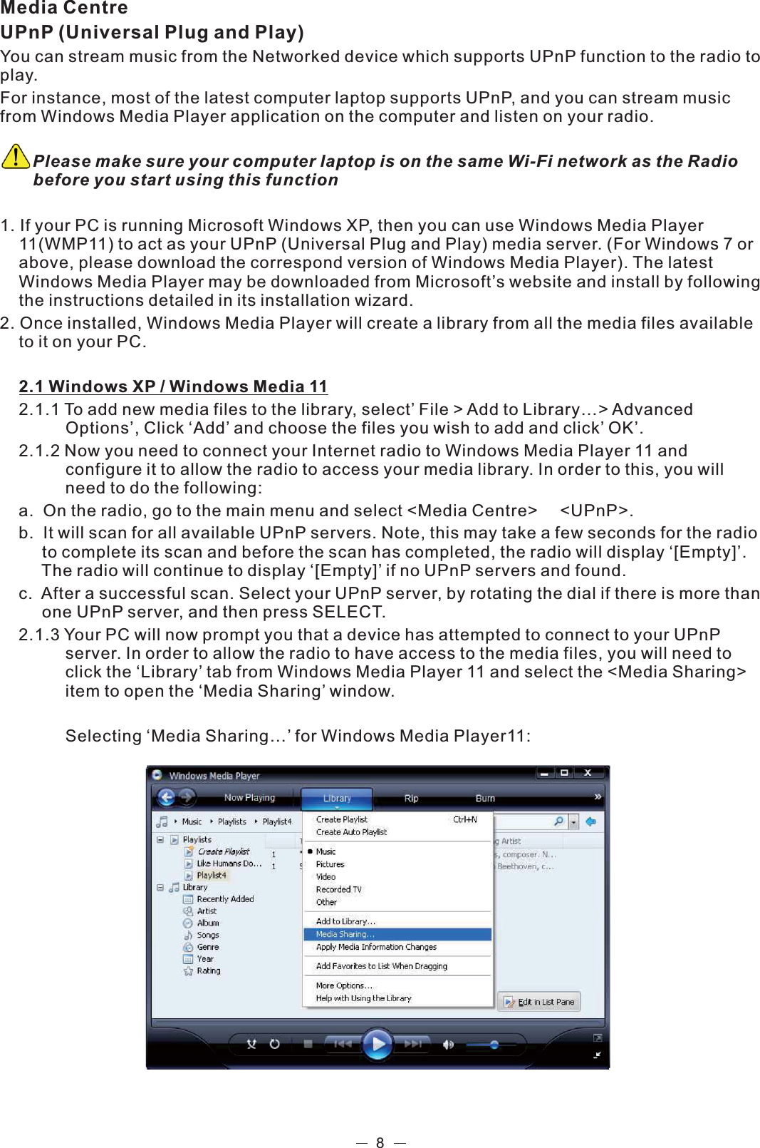 8Media CentreUPnP (Universal Plug and Play)You can stream music from the Networked device which supports UPnP function to the radio to play.  For instance, most of the latest computer laptop supports UPnP, and you can stream music from Windows Media Player application on the computer and listen on your radio.        Please make sure your computer laptop is on the same Wi-Fi network as the Radio      before you start using this function1. If your PC is running Microsoft Windows XP, then you can use Windows Media Player    11(WMP11) to act as your UPnP (Universal Plug and Play) media server. (For Windows 7 or    above, please download the correspond version of Windows Media Player). The latest    Windows Media Player may be downloaded from Microsoft’s website and install by following   the instructions detailed in its installation wizard.2. Once installed, Windows Media Player will create a library from all the media files available   to it on your PC.   2.1 Windows XP / Windows Media 11  2.1.1 To add new media files to the library, select’ File &gt; Add to Library…&gt; Advanced              Options’, Click ‘Add’ and choose the files you wish to add and click’ OK’.   2.1.2 Now you need to connect your Internet radio to Windows Media Player 11 and             configure it to allow the radio to access your media library. In order to this, you will              need to  do the following: a.    On the radio, go to the main menu and select &lt;Media Centre&gt;  &lt;UPnP&gt;.  b.   It will scan for all available UPnP servers. Note, this may take a few seconds for the radio        to complete its scan and before the scan has completed, the radio will display ‘[Empty]’.           The radio will continue to display ‘[Empty]’ if no UPnP servers and found. c.    After a successful scan. Select your UPnP server, by rotating the dial if there is more than        one UPnP server, and then press SELECT. 2.1.3  Your PC will now prompt you that a device has attempted to connect to your UPnP              server. In order to allow the radio to have access to the media files, you will need to              click the ‘Library’ tab from Windows Media Player 11 and select the &lt;Media Sharing&gt;              item to open the ‘Media Sharing’ window.            Selecting ‘Media Sharing…’ for Windows Media Player11:  