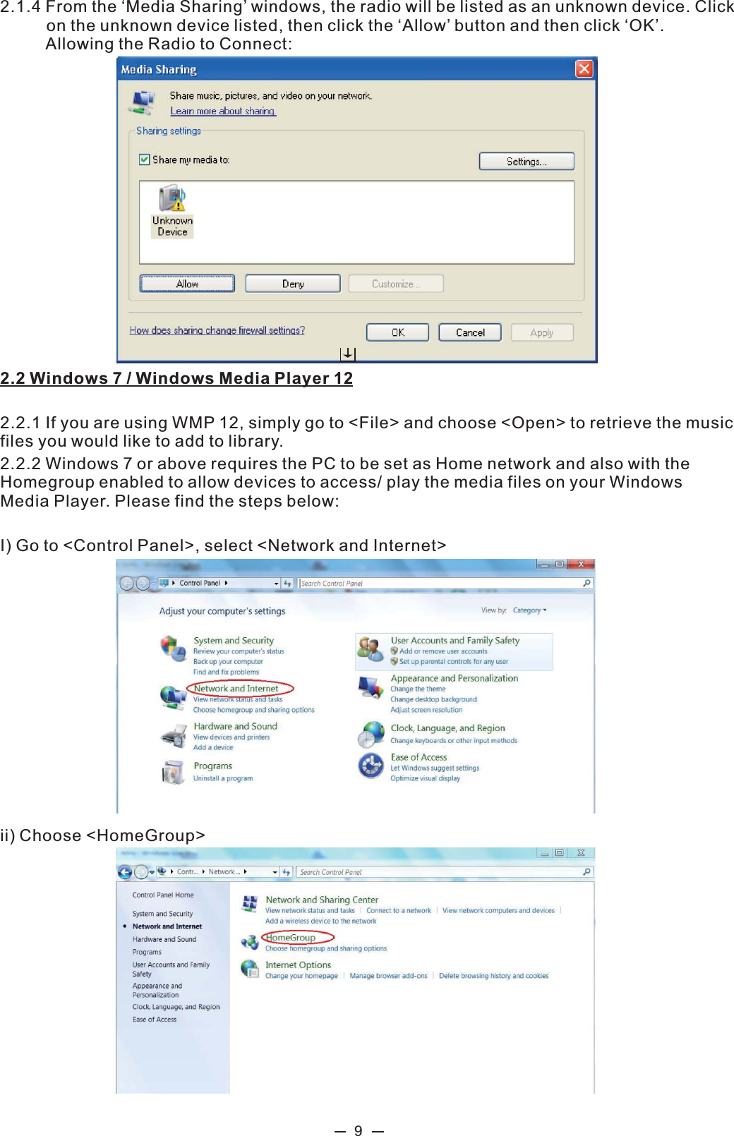  9  2.1.4 From the ‘Media Sharing’ windows, the radio will be listed as an unknown device. Click            on the unknown device listed, then click the ‘Allow’ button and then click ‘OK’.              Allowing the Radio to Connect:  2.2 Windows 7 / Windows Media Player 12  2.2.1 If you are using WMP 12, simply go to &lt;File&gt; and choose &lt;Open&gt; to retrieve the music files you would like to add to library.   2.2.2 Windows 7 or above requires the PC to be set as Home network and also with the Homegroup enabled to allow devices to access/ play the media files on your Windows Media Player. Please find the steps below:  I) Go to &lt;Control Panel&gt;, select &lt;Network and Internet&gt;   ii) Choose &lt;HomeGroup&gt; 