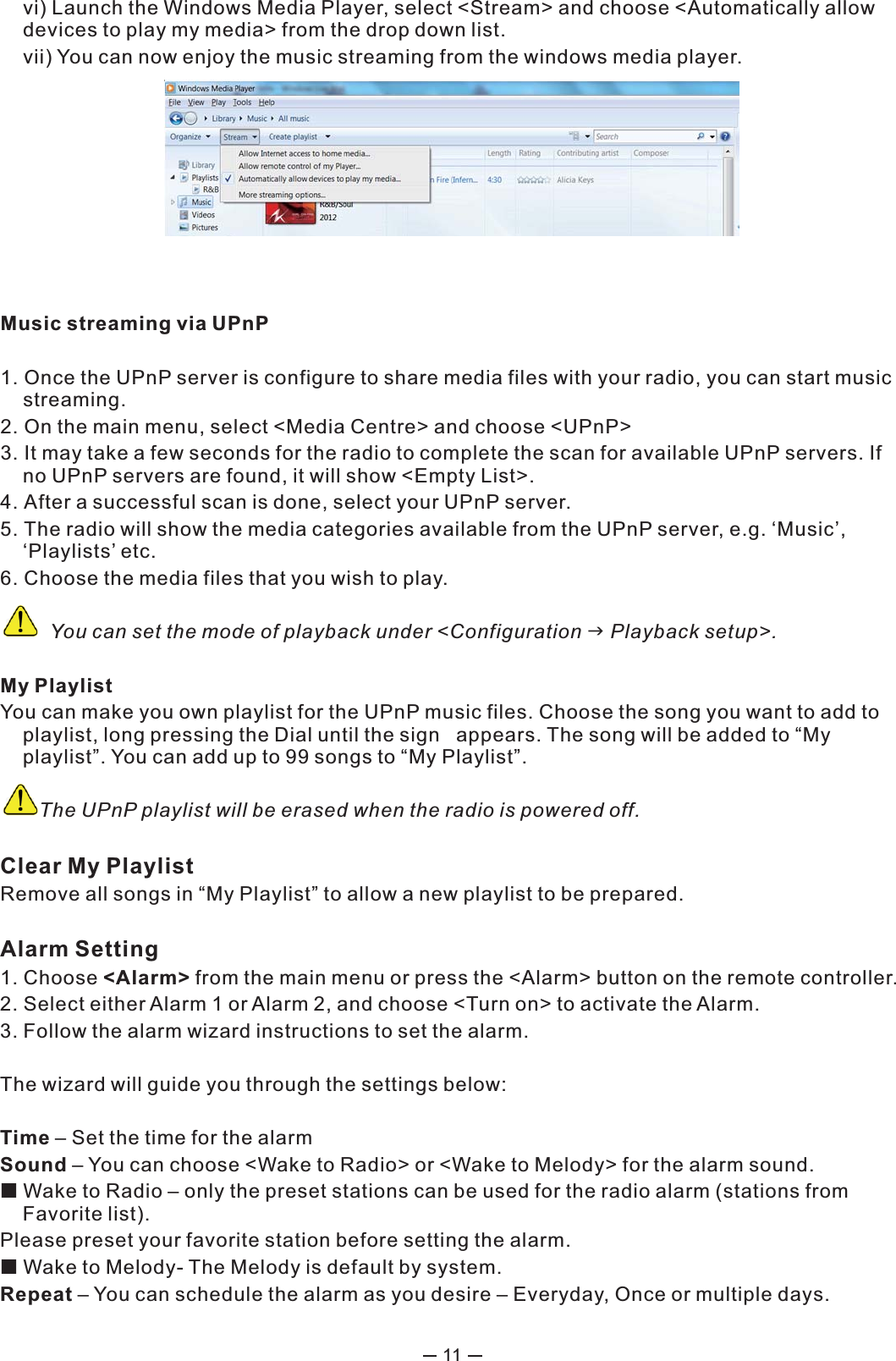 11  vi) Launch the Windows Media Player, select &lt;Stream&gt; and choose &lt;Automatically allow  devices to play my media&gt; from the drop down list.   vii) You can now enjoy the music streaming from the windows media player.  Music streaming via UPnP1. Once the UPnP server is configure to share media files with your radio, you can start music streaming.2. On the main menu, select &lt;Media Centre&gt; and choose &lt;UPnP&gt;3. It may take a few seconds for the radio to complete the scan for available UPnP servers. If no UPnP servers are found, it will show &lt;Empty List&gt;.4. After a successful scan is done, select your UPnP server.5. The radio will show the media categories available from the UPnP server, e.g. ‘Music’, ‘Playlists’ etc. 6. Choose the media files that you wish to play.          You can set the mode of playback under &lt;Configuration  Playback setup&gt;.My PlaylistYou can make you own playlist for the UPnP music files. Choose the song you want to add to playlist, long pressing the Dial until the sign   appears. The song will be added to “My playlist”. You can add up to 99 songs to “My Playlist”.         The UPnP playlist will be erased when the radio is powered off. Clear My PlaylistRemove all songs in “My Playlist” to allow a new playlist to be prepared. Alarm Setting 1. Choose &lt;Alarm&gt; from the main menu or press the &lt;Alarm&gt; button on the remote controller. 2. Select either Alarm 1 or Alarm 2, and choose &lt;Turn on&gt; to activate the Alarm. 3. Follow the alarm wizard instructions to set the alarm. The wizard will guide you through the settings below: Time – Set the time for the alarmSound – You can choose &lt;Wake to Radio&gt; or &lt;Wake to Melody&gt; for the alarm sound.   Wake to Radio – only the preset stations can be used for the radio alarm (stations from Favorite list).Please preset your favorite station before setting the alarm.   Wake to Melody- The Melody is default by system.Repeat – You can schedule the alarm as you desire – Everyday, Once or multiple days. 