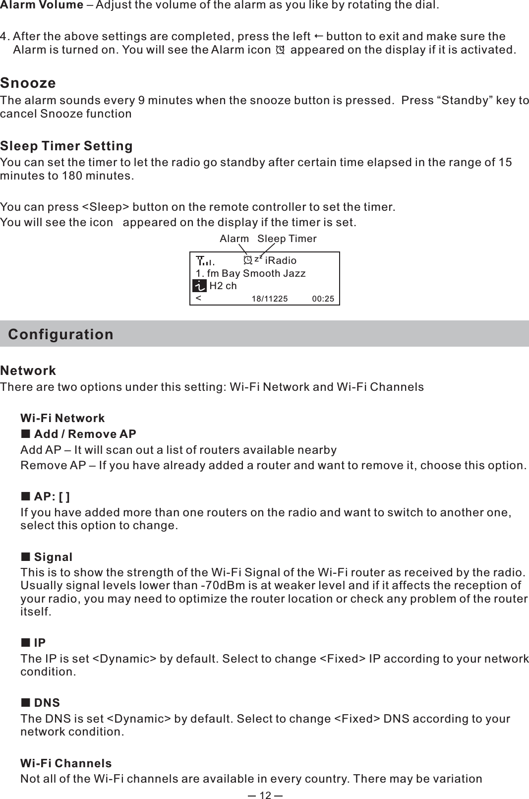 12Alarm Volume – Adjust the volume of the alarm as you like by rotating the dial. 4. After the above settings are completed, press the left button to exit and make sure the Alarm is turned on. You will see the Alarm icon      appeared on the display if it is activated. SnoozeThe alarm sounds every 9 minutes when the snooze button is pressed.  Press “Standby” key to cancel Snooze functionSleep Timer Setting You can set the timer to let the radio go standby after certain time elapsed in the range of 15 minutes to 180 minutes.  You can press &lt;Sleep&gt; button on the remote controller to set the timer. You will see the icon   appeared on the display if the timer is set.    ConfigurationNetworkThere are two options under this setting: Wi-Fi Network and Wi-Fi ChannelsWi-Fi Network Add / Remove AP Add AP – It will scan out a list of routers available nearby Remove AP – If you have already added a router and want to remove it, choose this option. AP: [ ]If you have added more than one routers on the radio and want to switch to another one, select this option to change.  SignalThis is to show the strength of the Wi-Fi Signal of the Wi-Fi router as received by the radio. Usually signal levels lower than -70dBm is at weaker level and if it affects the reception of your radio, you may need to optimize the router location or check any problem of the router itself.   IPThe IP is set &lt;Dynamic&gt; by default. Select to change &lt;Fixed&gt; IP according to your network condition.  DNSThe DNS is set &lt;Dynamic&gt; by default. Select to change &lt;Fixed&gt; DNS according to your network condition.Wi-Fi ChannelsNot all of the Wi-Fi channels are available in every country. There may be variation Alarm   Sleep Timer1. fm Bay Smooth Jazz     H2 ch&lt;                  18/11225           00:25iRadio