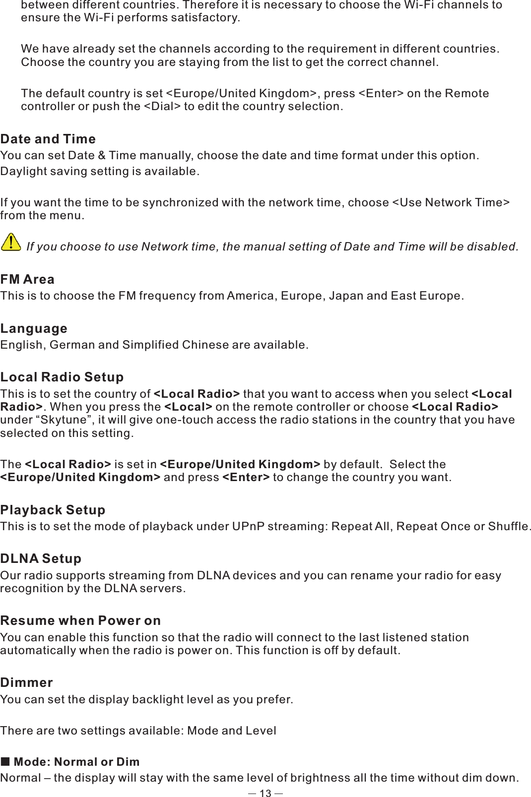 13between different countries. Therefore it is necessary to choose the Wi-Fi channels to ensure the Wi-Fi performs satisfactory.  We have already set the channels according to the requirement in different countries.  Choose the country you are staying from the list to get the correct channel. The default country is set &lt;Europe/United Kingdom&gt;, press &lt;Enter&gt; on the Remote controller or push the &lt;Dial&gt; to edit the country selection. Date and Time You can set Date &amp; Time manually, choose the date and time format under this option.Daylight saving setting is available.If you want the time to be synchronized with the network time, choose &lt;Use Network Time&gt; from the menu.          If you choose to use Network time, the manual setting of Date and Time will be disabled. FM AreaThis is to choose the FM frequency from America, Europe, Japan and East Europe.LanguageEnglish, German and Simplified Chinese are available. Local Radio SetupThis is to set the country of &lt;Local Radio&gt; that you want to access when you select &lt;Local Radio&gt;. When you press the &lt;Local&gt; on the remote controller or choose &lt;Local Radio&gt; under “Skytune”, it will give one-touch access the radio stations in the country that you have selected on this setting.  The &lt;Local Radio&gt; is set in &lt;Europe/United Kingdom&gt; by default.  Select the &lt;Europe/United Kingdom&gt; and press &lt;Enter&gt; to change the country you want. Playback SetupThis is to set the mode of playback under UPnP streaming: Repeat All, Repeat Once or Shuffle. DLNA SetupOur radio supports streaming from DLNA devices and you can rename your radio for easy recognition by the DLNA servers. Resume when Power onYou can enable this function so that the radio will connect to the last listened station automatically when the radio is power on. This function is off by default. DimmerYou can set the display backlight level as you prefer. There are two settings available: Mode and Level  Mode: Normal or DimNormal – the display will stay with the same level of brightness all the time without dim down.