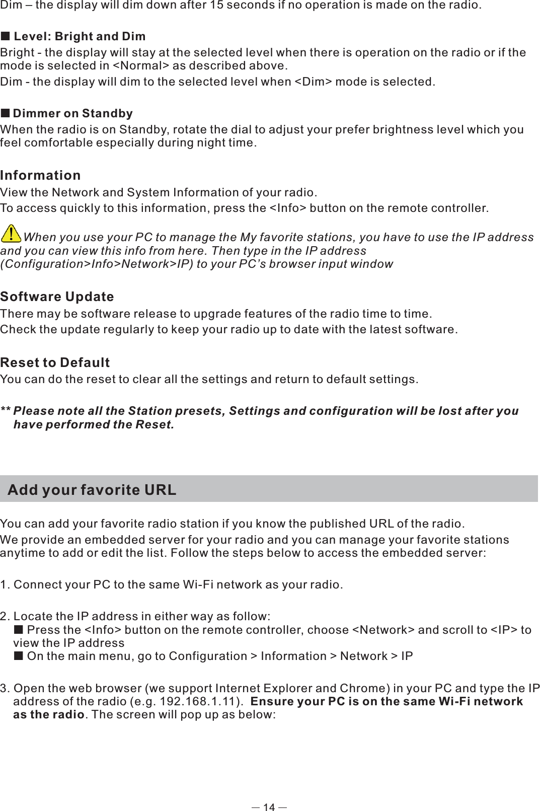 Dim – the display will dim down after 15 seconds if no operation is made on the radio.  Level: Bright and DimBright - the display will stay at the selected level when there is operation on the radio or if the mode is selected in &lt;Normal&gt; as described above. Dim - the display will dim to the selected level when &lt;Dim&gt; mode is selected. Dimmer on StandbyWhen the radio is on Standby, rotate the dial to adjust your prefer brightness level which you feel comfortable especially during night time. InformationView the Network and System Information of your radio.To access quickly to this information, press the &lt;Info&gt; button on the remote controller.       When you use your PC to manage the My favorite stations, you have to use the IP address and you can view this info from here. Then type in the IP address (Configuration&gt;Info&gt;Network&gt;IP) to your PC’s browser input windowSoftware UpdateThere may be software release to upgrade features of the radio time to time. Check the update regularly to keep your radio up to date with the latest software.Reset to DefaultYou can do the reset to clear all the settings and return to default settings.** Please note all the Station presets, Settings and configuration will be lost after you have performed the Reset.   Add your favorite URLYou can add your favorite radio station if you know the published URL of the radio.We provide an embedded server for your radio and you can manage your favorite stations anytime to add or edit the list. Follow the steps below to access the embedded server: 1. Connect your PC to the same Wi-Fi network as your radio.2. Locate the IP address in either way as follow:  Press the &lt;Info&gt; button on the remote controller, choose &lt;Network&gt; and scroll to &lt;IP&gt; to view the IP address On the main menu, go to Configuration &gt; Information &gt; Network &gt; IP3. Open the web browser (we support Internet Explorer and Chrome) in your PC and type the IP address of the radio (e.g. 192.168.1.11).  Ensure your PC is on the same Wi-Fi network as the radio. The screen will pop up as below: 14