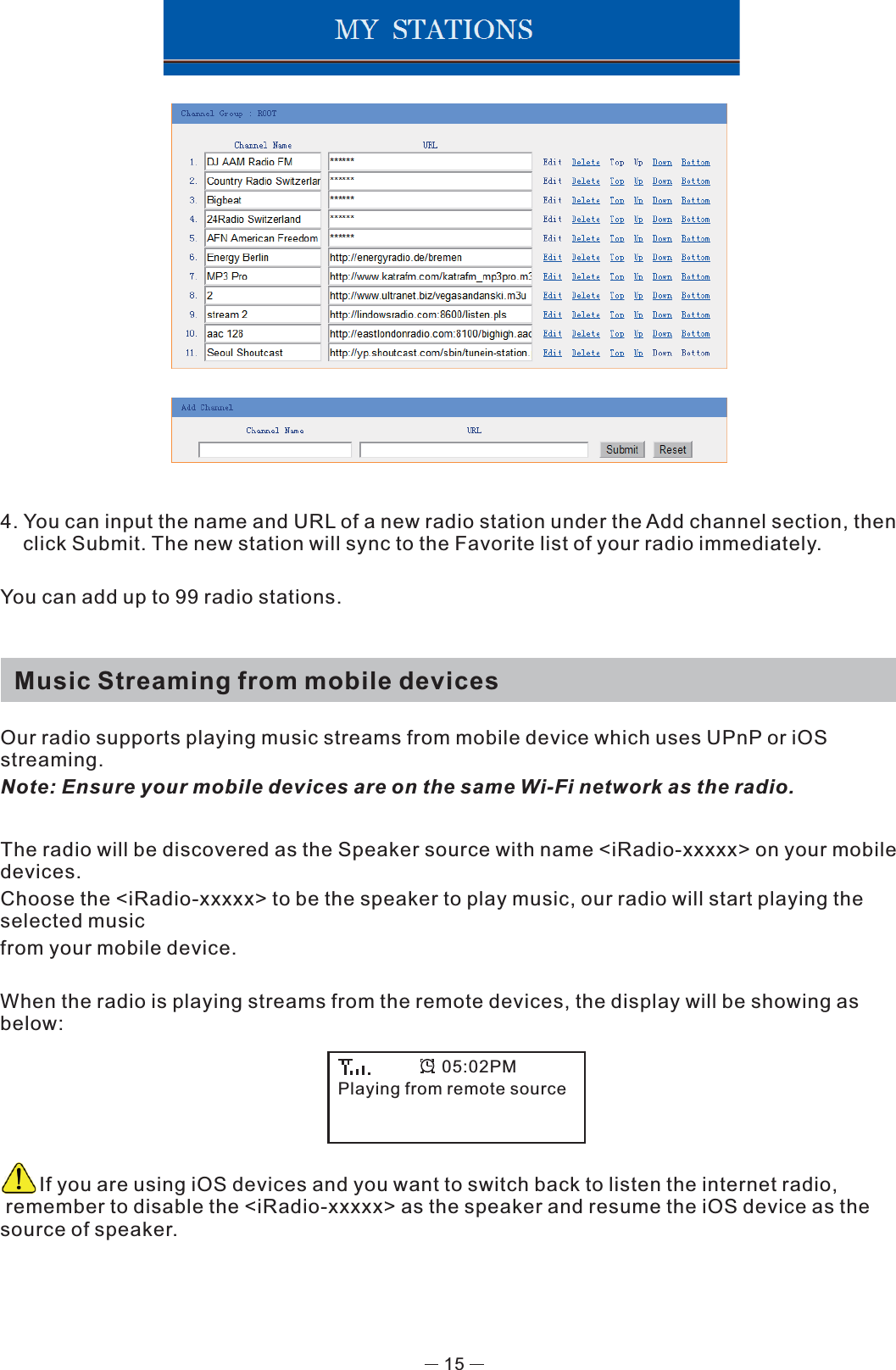 4. You can input the name and URL of a new radio station under the Add channel section, then click Submit. The new station will sync to the Favorite list of your radio immediately.You can add up to 99 radio stations.   Music Streaming from mobile devicesOur radio supports playing music streams from mobile device which uses UPnP or iOS streaming. Note: Ensure your mobile devices are on the same Wi-Fi network as the radio. The radio will be discovered as the Speaker source with name &lt;iRadio-xxxxx&gt; on your mobile devices. Choose the &lt;iRadio-xxxxx&gt; to be the speaker to play music, our radio will start playing the selected music from your mobile device.When the radio is playing streams from the remote devices, the display will be showing as below:         If you are using iOS devices and you want to switch back to listen the internet radio,    remember to disable the &lt;iRadio-xxxxx&gt; as the speaker and resume the iOS device as the source of speaker.Playing from remote source05:02PM15