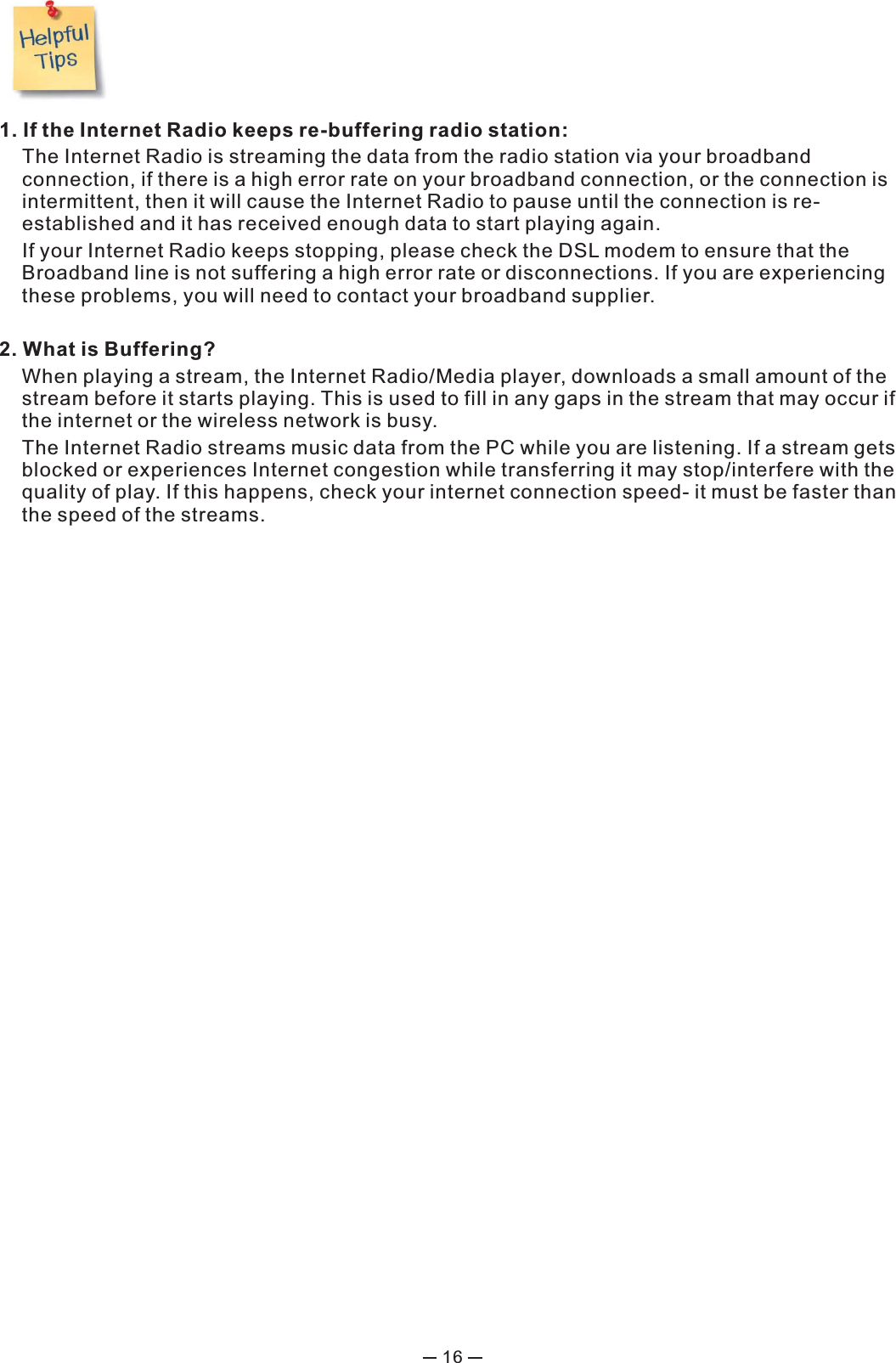 161. If the Internet Radio keeps re-buffering radio station:  The Internet Radio is streaming the data from the radio station via your broadband connection, if there is a high error rate on your broadband connection, or the connection is intermittent, then it will cause the Internet Radio to pause until the connection is re-established and it has received enough data to start playing again.  If your Internet Radio keeps stopping, please check the DSL modem to ensure that the Broadband line is not suffering a high error rate or disconnections. If you are experiencing these problems, you will need to contact your broadband supplier.2. What is Buffering?  When playing a stream, the Internet Radio/Media player, downloads a small amount of the stream before it starts playing. This is used to fill in any gaps in the stream that may occur if the internet or the wireless network is busy.  The Internet Radio streams music data from the PC while you are listening. If a stream gets blocked or experiences Internet congestion while transferring it may stop/interfere with the quality of play. If this happens, check your internet connection speed- it must be faster than the speed of the streams.