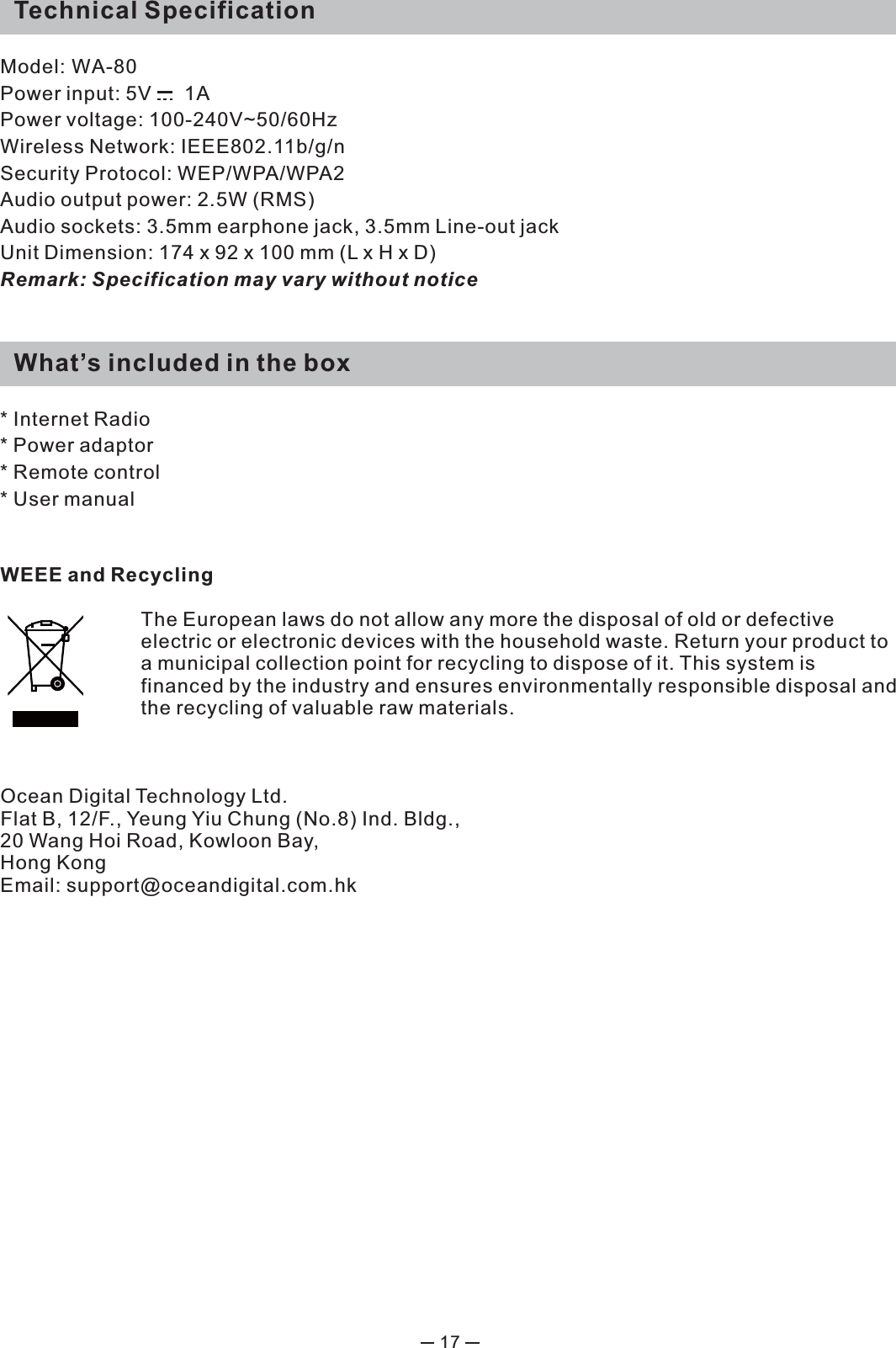17WEEE and RecyclingThe European laws do not allow any more the disposal of old or defective electric or electronic devices with the household waste. Return your product to a municipal collection point for recycling to dispose of it. This system is financed by the industry and ensures environmentally responsible disposal and the recycling of valuable raw materials.Ocean Digital Technology Ltd.Flat B, 12/F., Yeung Yiu Chung (No.8) Ind. Bldg., 20 Wang Hoi Road, Kowloon Bay, Hong KongEmail: support@oceandigital.com.hk   Technical SpecificationModel: WA-80Power input: 5V      1A Power voltage: 100-240V~50/60HzWireless Network: IEEE802.11b/g/nSecurity Protocol: WEP/WPA/WPA2 Audio output power: 2.5W (RMS)Audio sockets: 3.5mm earphone jack, 3.5mm Line-out jackUnit Dimension: 174 x 92 x 100 mm (L x H x D)Remark: Specification may vary without notice  What’s included in the box* Internet Radio* Power adaptor * Remote control * User manual