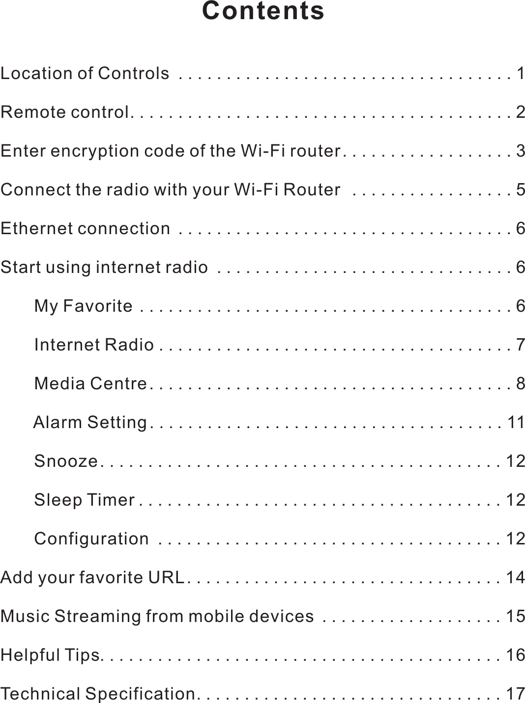 ContentsLocation of Controls ...................................1Remote control........................................2Enter encryption code of the Wi-Fi router..................3Connect the radio with your Wi-Fi Router  . . ...............5Ethernet connection ...................................6Start using internet radio ...............................6       My Favorite.......................................6       Internet Radio .....................................7       Media Centre......................................8       Alarm Setting.....................................11       Snooze. . . . . .....................................12       Sleep Timer ......................................12       Configuration . . . . . . . .............................12Add your favorite URL.................................14Music Streaming from mobile devices ...................15Helpful Tips..........................................16Technical Specification. . . .............................17