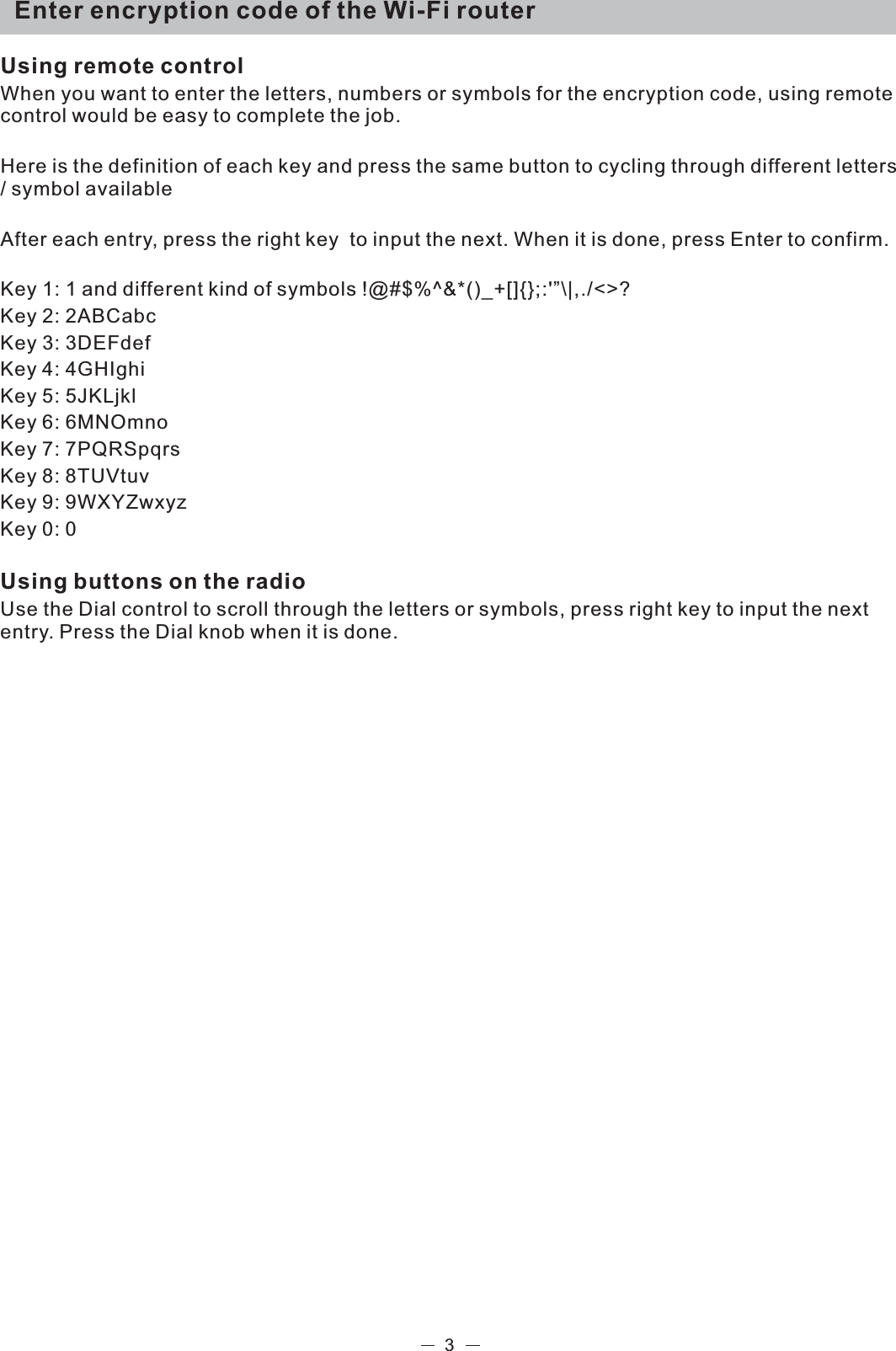   Enter encryption code of the Wi-Fi routerUsing remote controlWhen you want to enter the letters, numbers or symbols for the encryption code, using remote control would be easy to complete the job. Here is the definition of each key and press the same button to cycling through different letters / symbol availableAfter each entry, press the right key  to input the next. When it is done, press Enter to confirm. Key 1: 1 and different kind of symbols !@#$%^&amp;*()_+[]{};:&apos;”\|,./&lt;&gt;?Key 2: 2ABCabcKey 3: 3DEFdefKey 4: 4GHIghiKey 5: 5JKLjklKey 6: 6MNOmnoKey 7: 7PQRSpqrsKey 8: 8TUVtuvKey 9: 9WXYZwxyzKey 0: 0Using buttons on the radioUse the Dial control to scroll through the letters or symbols, press right key to input the next entry. Press the Dial knob when it is done.3