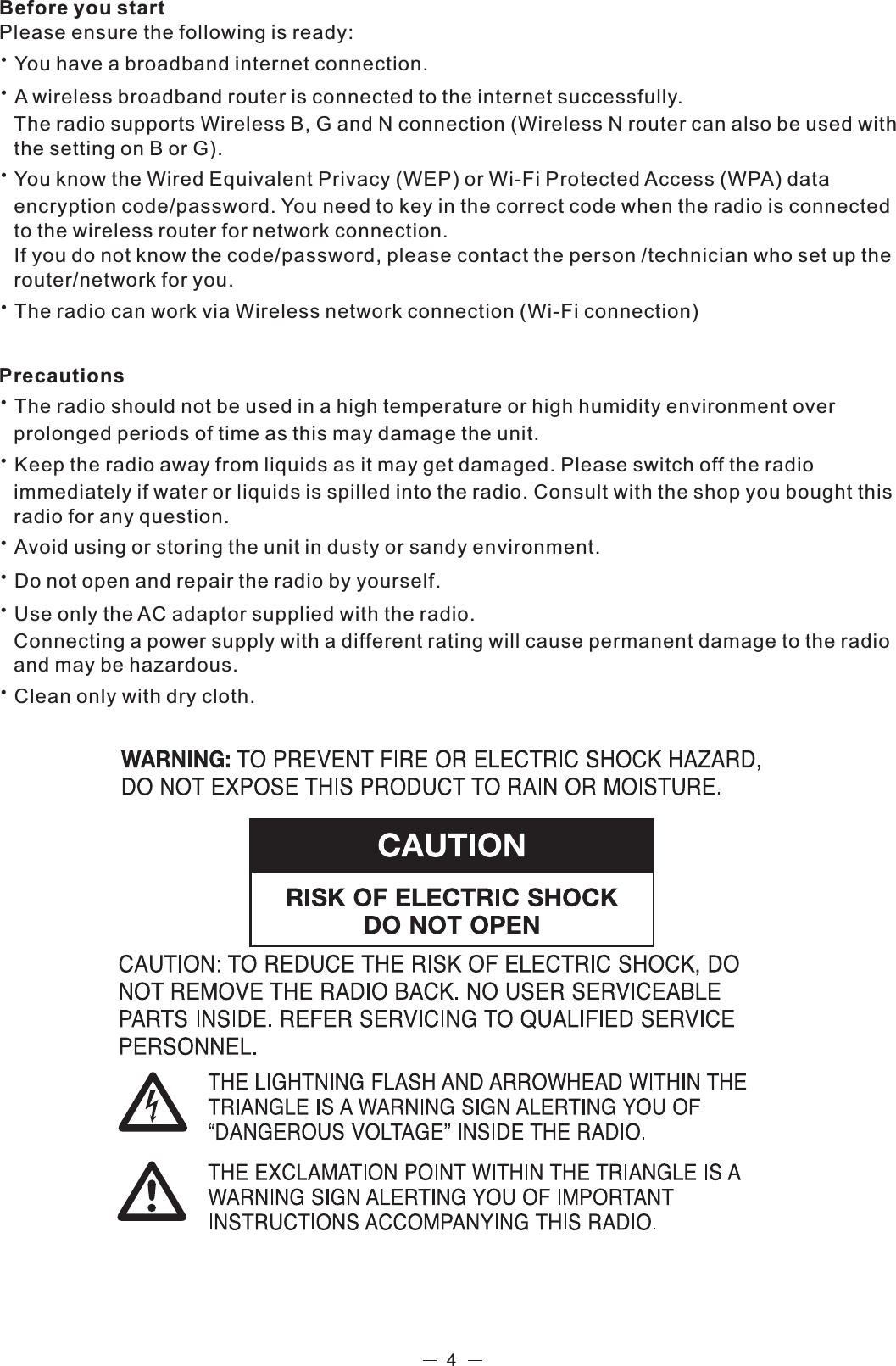 Before you startPlease ensure the following is ready:You have a broadband internet connection.A wireless broadband router is connected to the internet successfully.The radio supports Wireless B, G and N connection (Wireless N router can also be used with the setting on B or G).You know the Wired Equivalent Privacy (WEP) or Wi-Fi Protected Access (WPA) data encryption code/password. You need to key in the correct code when the radio is connected to the wireless router for network connection. If you do not know the code/password, please contact the person /technician who set up the router/network for you.The radio can work via Wireless network connection (Wi-Fi connection) PrecautionsThe radio should not be used in a high temperature or high humidity environment over prolonged periods of time as this may damage the unit. Keep the radio away from liquids as it may get damaged. Please switch off the radio immediately if water or liquids is spilled into the radio. Consult with the shop you bought this radio for any question.Avoid using or storing the unit in dusty or sandy environment.Do not open and repair the radio by yourself.Use only the AC adaptor supplied with the radio. Connecting a power supply with a different rating will cause permanent damage to the radio and may be hazardous.Clean only with dry cloth.4