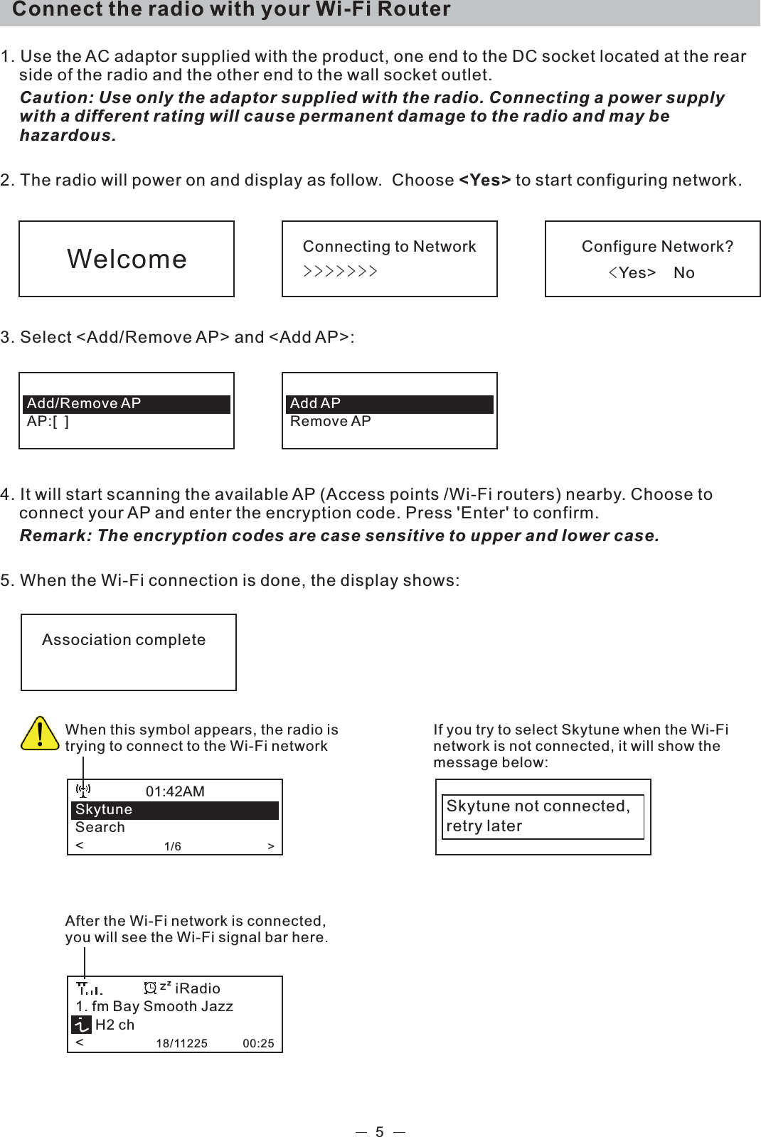   Connect the radio with your Wi-Fi Router 1. Use the AC adaptor supplied with the product, one end to the DC socket located at the rear side of the radio and the other end to the wall socket outlet.   Caution: Use only the adaptor supplied with the radio. Connecting a power supply with a different rating will cause permanent damage to the radio and may be hazardous.2. The radio will power on and display as follow.  Choose &lt;Yes&gt; to start configuring network. 3. Select &lt;Add/Remove AP&gt; and &lt;Add AP&gt;:  4. It will start scanning the available AP (Access points /Wi-Fi routers) nearby. Choose to connect your AP and enter the encryption code. Press &apos;Enter&apos; to confirm.  Remark: The encryption codes are case sensitive to upper and lower case.5. When the Wi-Fi connection is done, the display shows:                     5Connecting to NetworkeeeeeeeConfigure Network?GGGGGcYes&gt;    NoWelcomeAdd/Remove APAP:[  ]Add APRemove APAssociation completeWhen this symbol appears, the radio is trying to connect to the Wi-Fi networkSkytuneSearch&lt;                    1/6                           &gt;01:42AMIf you try to select Skytune when the Wi-Fi network is not connected, it will show the message below: Skytune not connected,retry laterAfter the Wi-Fi network is connected, you will see the Wi-Fi signal bar here. 1. fm Bay Smooth Jazz     H2 ch&lt;                  18/11225           00:25iRadio