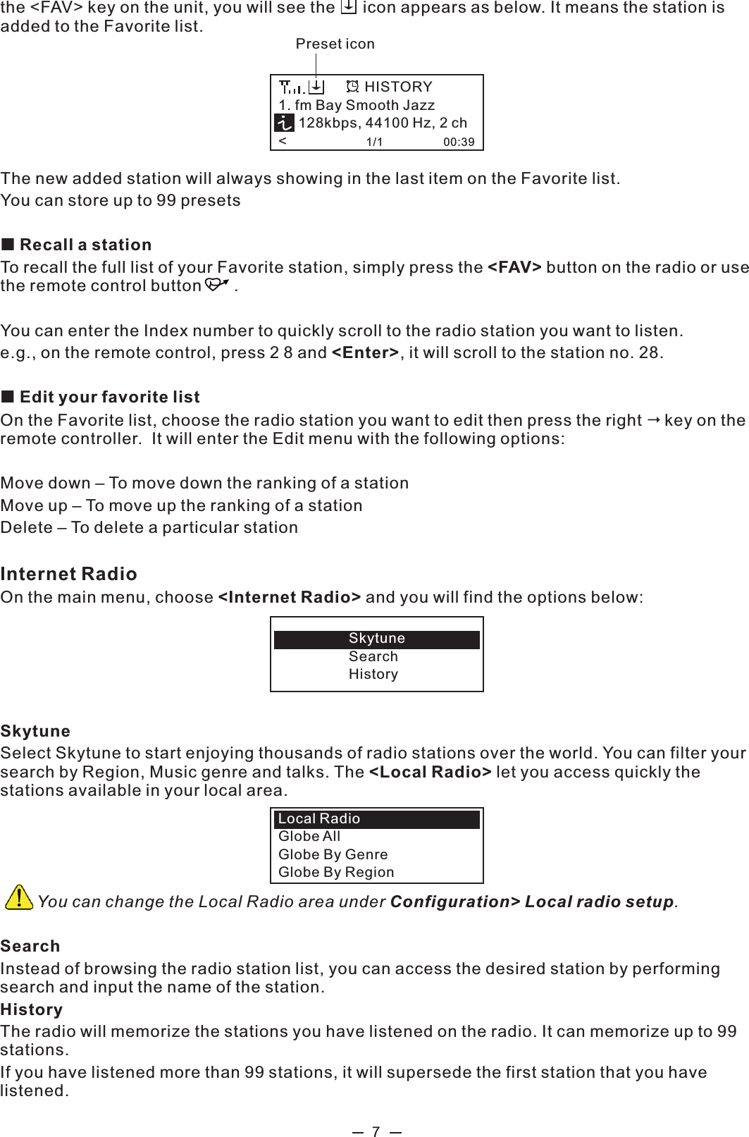 7the &lt;FAV&gt; key on the unit, you will see the      icon appears as below. It means the station is added to the Favorite list.The new added station will always showing in the last item on the Favorite list.  You can store up to 99 presets Recall a stationTo recall the full list of your Favorite station, simply press the &lt;FAV&gt; button on the radio or use the remote control button       .You can enter the Index number to quickly scroll to the radio station you want to listen.e.g., on the remote control, press 2 8 and &lt;Enter&gt;, it will scroll to the station no. 28. Edit your favorite listOn the Favorite list, choose the radio station you want to edit then press the right key on the remote controller.  It will enter the Edit menu with the following options: Move down – To move down the ranking of a stationMove up – To move up the ranking of a stationDelete – To delete a particular stationInternet Radio On the main menu, choose &lt;Internet Radio&gt; and you will find the options below:  SkytuneSelect Skytune to start enjoying thousands of radio stations over the world. You can filter your search by Region, Music genre and talks. The &lt;Local Radio&gt; let you access quickly the stations available in your local area.         You can change the Local Radio area under Configuration&gt; Local radio setup. SearchInstead of browsing the radio station list, you can access the desired station by performing search and input the name of the station. HistoryThe radio will memorize the stations you have listened on the radio. It can memorize up to 99 stations. If you have listened more than 99 stations, it will supersede the first station that you have listened. SkytuneSearchHistoryLocal Radio Globe AllGlobe By GenreGlobe By Region1. fm Bay Smooth Jazz     128kbps, 44100 Hz, 2 ch&lt;                    1/1                   00:39HISTORYPreset icon