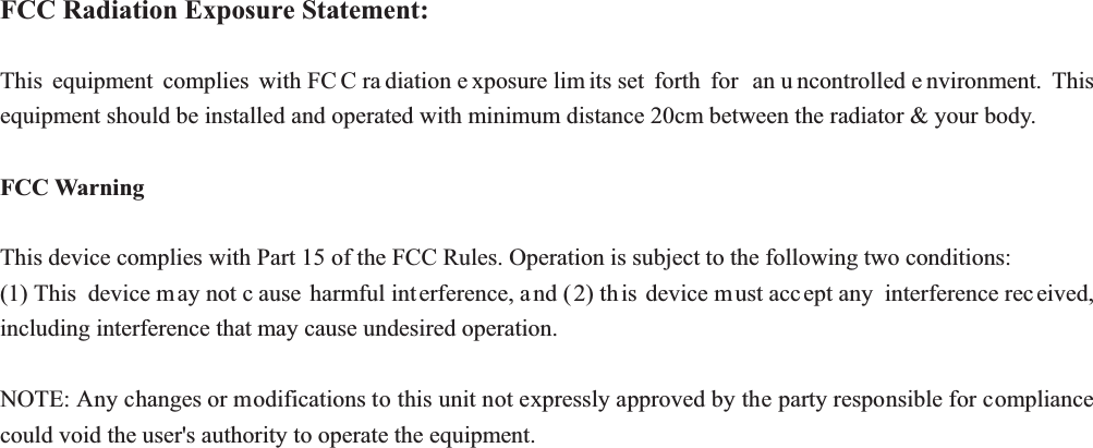 FCC Radiation Exposure Statement:7KLV HTXLSPHQW FRPSOLHV ZLWK)&amp; &amp;UD GLDWLRQH [SRVXUHOLP LWVVHW IRUWK IRU DQX QFRQWUROOHGH QYLURQPHQW 7KLVHTXLSPHQWVKRXOGEHLQVWDOOHGDQGRSHUDWHGZLWKPLQLPXPGLVWDQFHFPEHWZHHQWKHUDGLDWRU\RXUERG\FCC Warning 7KLVGHYLFHFRPSOLHVZLWK3DUWRIWKH)&amp;&amp;5XOHV2SHUDWLRQLVVXEMHFWWRWKHIROORZLQJWZRFRQGLWLRQV7KLV GHYLFHP D\QRWF DXVH KDUPIXOLQW HUIHUHQFHD QGWK LV GHYLFHP XVWDFF HSWDQ\  LQWHUIHUHQFHUHF HLYHGLQFOXGLQJLQWHUIHUHQFHWKDWPD\FDXVHXQGHVLUHGRSHUDWLRQ127($Q\FKDQJHVRUPRGLILFDWLRQVWRWKLVXQLWQRWH[SUHVVO\DSSURYHGE\WKHSDUW\UHVSRQVLEOHIRUFRPSOLDQFHFRXOGYRLGWKHXVHUVDXWKRULW\WRRSHUDWHWKHHTXLSPHQW