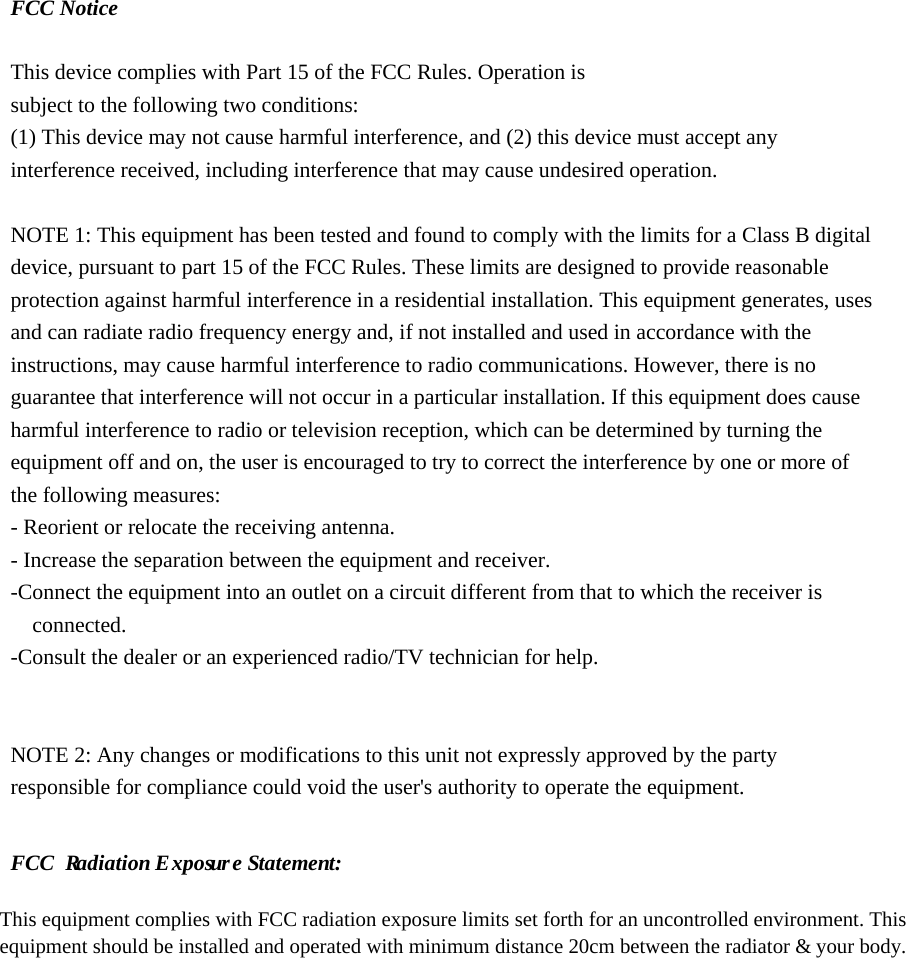 FCC Notice  This device complies with Part 15 of the FCC Rules. Operation is subject to the following two conditions: (1) This device may not cause harmful interference, and (2) this device must accept any interference received, including interference that may cause undesired operation.  NOTE 1: This equipment has been tested and found to comply with the limits for a Class B digital device, pursuant to part 15 of the FCC Rules. These limits are designed to provide reasonable protection against harmful interference in a residential installation. This equipment generates, uses and can radiate radio frequency energy and, if not installed and used in accordance with the instructions, may cause harmful interference to radio communications. However, there is no guarantee that interference will not occur in a particular installation. If this equipment does cause harmful interference to radio or television reception, which can be determined by turning the equipment off and on, the user is encouraged to try to correct the interference by one or more of the following measures: - Reorient or relocate the receiving antenna. - Increase the separation between the equipment and receiver. -Connect the equipment into an outlet on a circuit different from that to which the receiver is connected. -Consult the dealer or an experienced radio/TV technician for help.   NOTE 2: Any changes or modifications to this unit not expressly approved by the party responsible for compliance could void the user&apos;s authority to operate the equipment.    FCC  R  a  d  ia  tion   E   x  p  os u  r  e S  ta  tem   en  t: This equipment complies with FCC radiation exposure limits set forth for an uncontrolled environment. This equipment should be installed and operated with minimum distance 20  cm between the radiator &amp;    your body.