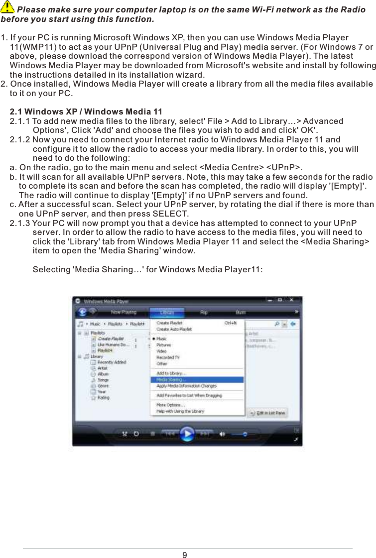 9       Please make sure your computer laptop is on the same Wi-Fi network as the Radio before you start using this function.1. If your PC is running Microsoft Windows XP, then you can use Windows Media Player     11(WMP11) to act as your UPnP (Universal Plug and Play) media server. (For Windows 7 or     above, please download the correspond version of Windows Media Player). The latest     Windows Media Player may be downloaded from Microsoft&apos;s website and install by following     the instructions detailed in its installation wizard.2. Once installed, Windows Media Player will create a library from all the media files available     to it on your PC.     2.1 Windows XP / Windows Media 11    2.1.1 To add new media files to the library, select&apos; File &gt; Add to Library…&gt; Advanced                 Options&apos;, Click &apos;Add&apos; and choose the files you wish to add and click&apos; OK&apos;.     2.1.2 Now you need to connect your Internet radio to Windows Media Player 11 and               configure it to allow the radio to access your media library. In order to this, you will               need to do the following:    a. On the radio, go to the main menu and select &lt;Media Centre&gt; &lt;UPnP&gt;.     b. It will scan for all available UPnP servers. Note, this may take a few seconds for the radio         to complete its scan and before the scan has completed, the radio will display &apos;[Empty]&apos;.          The radio will continue to display &apos;[Empty]&apos; if no UPnP servers and found.    c. After a successful scan. Select your UPnP server, by rotating the dial if there is more than         one UPnP server, and then press SELECT.    2.1.3 Your PC will now prompt you that a device has attempted to connect to your UPnP               server. In order to allow the radio to have access to the media files, you will need to               click the &apos;Library&apos; tab from Windows Media Player 11 and select the &lt;Media Sharing&gt;               item to open the &apos;Media Sharing&apos; window.              Selecting &apos;Media Sharing…&apos; for Windows Media Player11: 