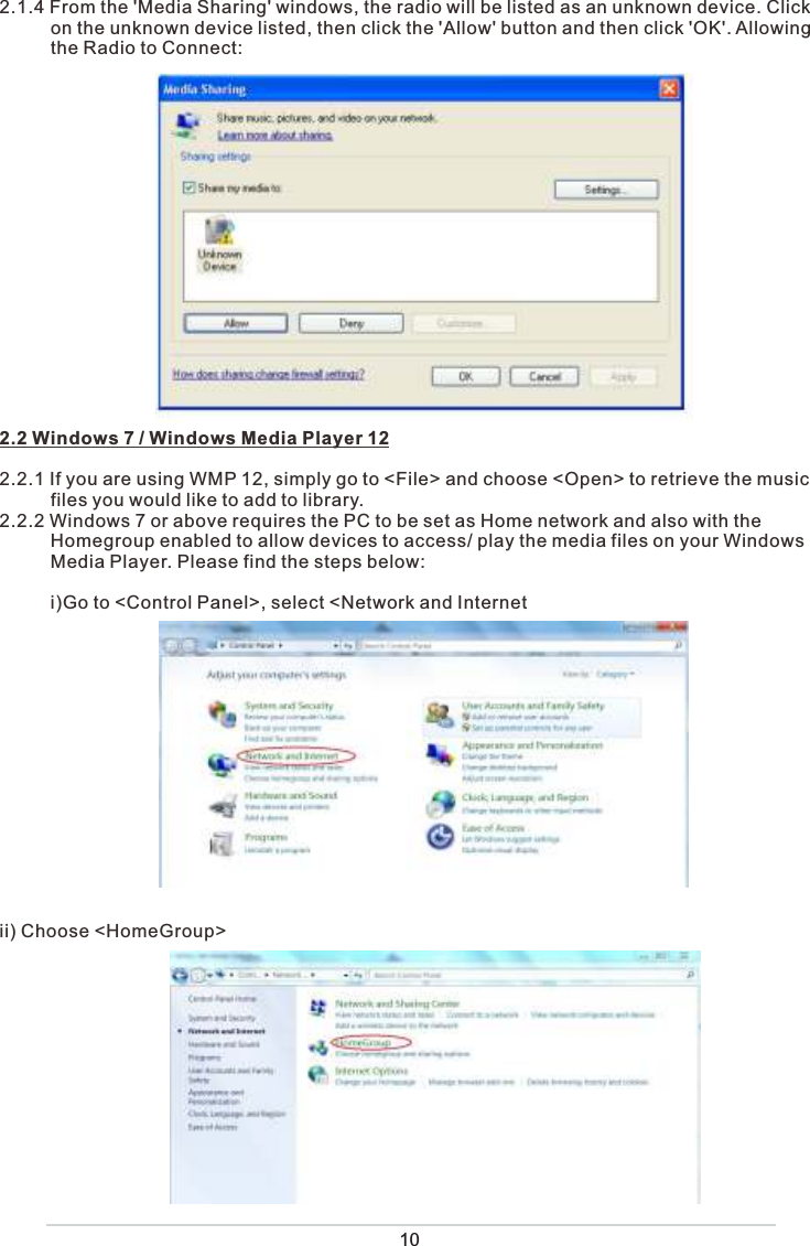 102.1.4 From the &apos;Media Sharing&apos; windows, the radio will be listed as an unknown device. Click           on the unknown device listed, then click the &apos;Allow&apos; button and then click &apos;OK&apos;. Allowing            the Radio to Connect:2.2 Windows 7 / Windows Media Player 122.2.1 If you are using WMP 12, simply go to &lt;File&gt; and choose &lt;Open&gt; to retrieve the music           files you would like to add to library. 2.2.2 Windows 7 or above requires the PC to be set as Home network and also with the           Homegroup enabled to allow devices to access/ play the media files on your Windows           Media Player. Please find the steps below:          i)Go to &lt;Control Panel&gt;, select &lt;Network and Internetii) Choose &lt;HomeGroup&gt; 