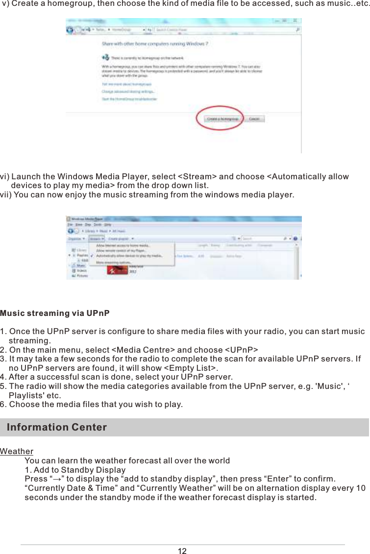  v) Create a homegroup, then choose the kind of media file to be accessed, such as music..etc.vi) Launch the Windows Media Player, select &lt;Stream&gt; and choose &lt;Automatically allow      devices to play my media&gt; from the drop down list. vii) You can now enjoy the music streaming from the windows media player. Music streaming via UPnP1. Once the UPnP server is configure to share media files with your radio, you can start music     streaming.2. On the main menu, select &lt;Media Centre&gt; and choose &lt;UPnP&gt;3. It may take a few seconds for the radio to complete the scan for available UPnP servers. If     no UPnP servers are found, it will show &lt;Empty List&gt;.4. After a successful scan is done, select your UPnP server.5. The radio will show the media categories available from the UPnP server, e.g. &apos;Music&apos;, ‘    Playlists&apos; etc. 6. Choose the media files that you wish to play. 12Information CenterWeather           You can learn the weather forecast all over the world           1. Add to Standby Display           Press “→” to display the “add to standby display”, then press “Enter” to confirm.           “Currently Date &amp; Time” and “Currently Weather” will be on alternation display every 10                 seconds under the standby mode if the weather forecast display is started.           