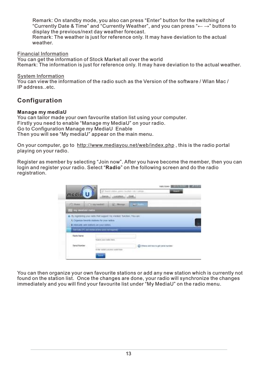            Remark: On standby mode, you also can press “Enter” button for the switching of             “Currently Date &amp; Time” and “Currently Weather”, and you can press “← →” buttons to             display the previous/next day weather forecast.           Remark: The weather is just for reference only. It may have deviation to the actual            weather. Financial InformationYou can get the information of Stock Market all over the worldRemark: The information is just for reference only. It may have deviation to the actual weather. System InformationYou can view the information of the radio such as the Version of the software / Wlan Mac / IP address..etc. ConfigurationManage my mediaUYou can tailor made your own favourite station list using your computer.Firstly you need to enable “Manage my MediaU” on your radio. Go to Configuration Manage my MediaU  EnableThen you will see “My mediaU” appear on the main menu. On your computer, go to  http://www.mediayou.net/web/index.php , this is the radio portal playing on your radio.Register as member by selecting “Join now”. After you have become the member, then you can login and register your radio. Select “Radio” on the following screen and do the radio registration.You can then organize your own favourite stations or add any new station which is currently not found on the station list.  Once the changes are done, your radio will synchronize the changes immediately and you will find your favourite list under “My MediaU” on the radio menu. 13