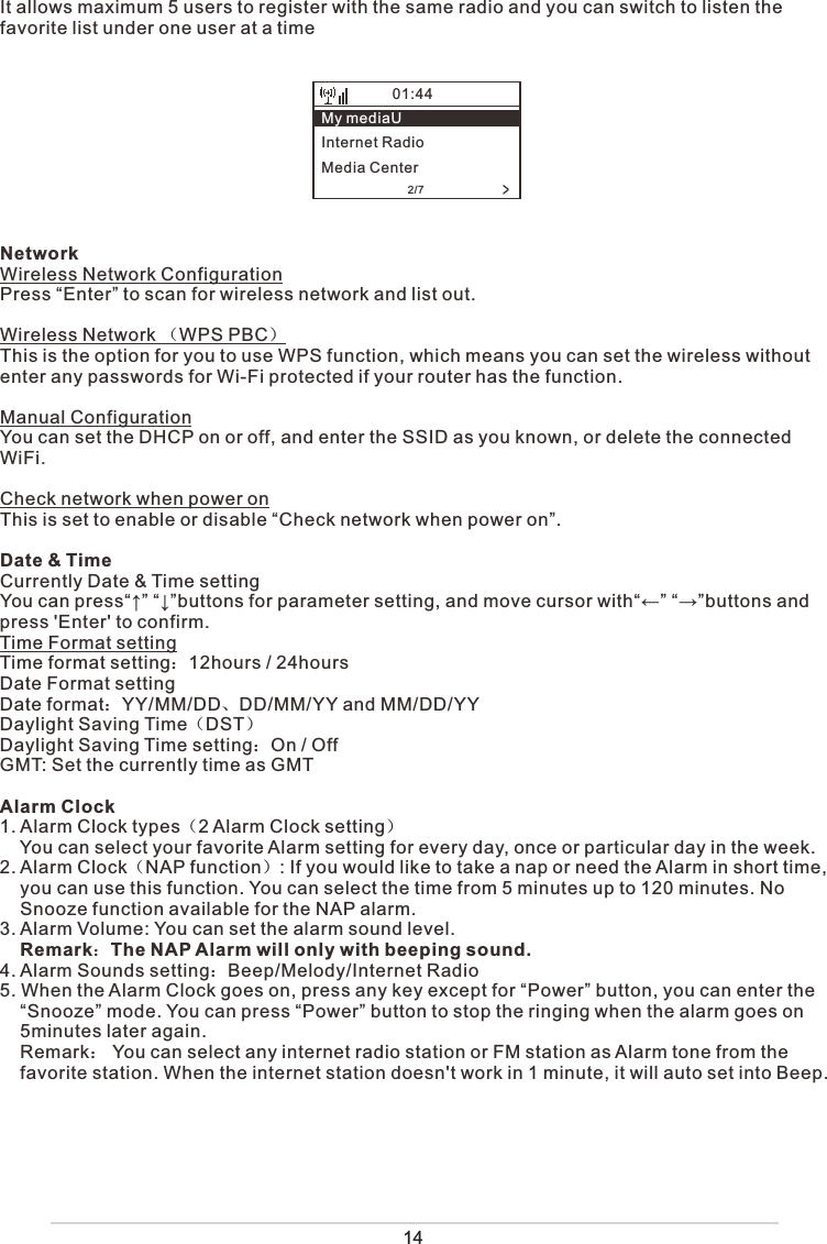 It allows maximum 5 users to register with the same radio and you can switch to listen the favorite list under one user at a timeNetworkWireless Network ConfigurationPress “Enter” to scan for wireless network and list out. Wireless Network （WPS PBC）This is the option for you to use WPS function, which means you can set the wireless without enter any passwords for Wi-Fi protected if your router has the function. Manual ConfigurationYou can set the DHCP on or off, and enter the SSID as you known, or delete the connected WiFi.Check network when power onThis is set to enable or disable “Check network when power on”.Date &amp; TimeCurrently Date &amp; Time settingYou can press“↑” “↓”buttons for parameter setting, and move cursor with“←” “→”buttons and press &apos;Enter&apos; to confirm.Time Format settingTime format setting：12hours / 24hoursDate Format settingDate format：YY/MM/DD、DD/MM/YY and MM/DD/YYDaylight Saving Time（DST）Daylight Saving Time setting：On / OffGMT: Set the currently time as GMTAlarm Clock1. Alarm Clock types（2 Alarm Clock setting）    You can select your favorite Alarm setting for every day, once or particular day in the week.2. Alarm Clock（NAP function）: If you would like to take a nap or need the Alarm in short time,       you can use this function. You can select the time from 5 minutes up to 120 minutes. No      Snooze function available for the NAP alarm. 3. Alarm Volume: You can set the alarm sound level.     Remark：The NAP Alarm will only with beeping sound.4. Alarm Sounds setting：Beep/Melody/Internet Radio5. When the Alarm Clock goes on, press any key except for “Power” button, you can enter the      “Snooze” mode. You can press “Power” button to stop the ringing when the alarm goes on     5minutes later again.        Remark： You can select any internet radio station or FM station as Alarm tone from the       favorite station. When the internet station doesn&apos;t work in 1 minute, it will auto set into Beep.14&gt;My mediaUInternet RadioMedia Center01:442/7