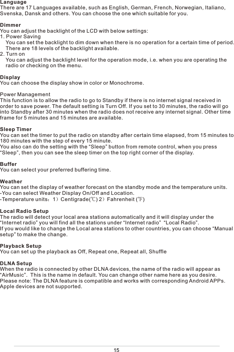 15LanguageThere are 17 Languages available, such as English, German, French, Norwegian, Italiano, Svenska, Dansk and others. You can choose the one which suitable for you.DimmerYou can adjust the backlight of the LCD with below settings:1. Power Saving    You can set the backlight to dim down when there is no operation for a certain time of period.     There are 18 levels of the backlight available. 2. Turn on    You can adjust the backlight level for the operation mode, i.e. when you are operating the       radio or checking on the menu.DisplayYou can choose the display show in color or Monochrome.Power ManagementThis function is to allow the radio to go to Standby if there is no internet signal received in order to save power. The default setting is Turn Off. If you set to 30 minutes, the radio will go into Standby after 30 minutes when the radio does not receive any internet signal. Other time frame for 5 minutes and 15 minutes are available. Sleep TimerYou can set the timer to put the radio on standby after certain time elapsed, from 15 minutes to 180 minutes with the step of every 15 minute. You also can do the setting with the “Sleep” button from remote control, when you press “Sleep”, then you can see the sleep timer on the top right corner of the display. BufferYou can select your preferred buffering time.  WeatherYou can set the display of weather forecast on the standby mode and the temperature units.-You can select Weather Display On/Off and Location.-Temperature units：1）Centigrade(℃) 2）Fahrenheit (℉)Local Radio SetupThe radio will detect your local area stations automatically and it will display under the “Internet radio” you will find all the stations under “Internet radio”  “Local Radio”.If you would like to change the Local area stations to other countries, you can choose “Manual setup” to make the change. Playback SetupYou can set up the playback as Off, Repeat one, Repeat all, ShuffleDLNA SetupWhen the radio is connected by other DLNA devices, the name of the radio will appear as “AirMusic”.  This is the name in default. You can change other name here as you desire. Please note: The DLNA feature is compatible and works with corresponding Android APPs. Apple devices are not supported.
