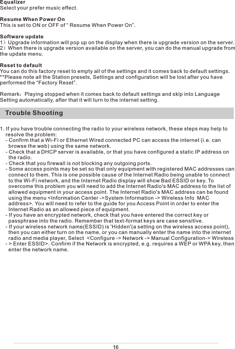 Trouble Shooting16EqualizerSelect your prefer music effect. Resume When Power OnThis is set to ON or OFF of “ Resume When Power On”.Software update1）Upgrade information will pop up on the display when there is upgrade version on the server.2）When there is upgrade version available on the server, you can do the manual upgrade from the update menu.Reset to defaultYou can do this factory reset to empty all of the settings and it comes back to default settings.**Please note all the Station presets, Settings and configuration will be lost after you have performed the “Factory Reset”. Remark：Playing stopped when it comes back to default settings and skip into Language Setting automatically, after that it will turn to the internet setting.1. If you have trouble connecting the radio to your wireless network, these steps may help to      resolve the problem:    - Confirm that a Wi-Fi or Ethernet Wired connected PC can access the internet (i.e. can       browse the web) using the same network.    - Check that a DHCP server is available, or that you have configured a static IP address on       the radio.    - Check that you firewall is not blocking any outgoing ports.    - Some access points may be set so that only equipment with registered MAC addresses can        connect to them. This is one possible cause of the Internet Radio being unable to connect        to the Wi-Fi network, and the Internet Radio display will show Bad ESSID or key. To       overcome this problem you will need to add the Internet Radio&apos;s MAC address to the list of       allowed equipment in your access point. The Internet Radio&apos;s MAC address can be found       using the menu &lt;Information Center -&gt;System Information -&gt; Wireless Info  MAC        address&gt;. You will need to refer to the guide for you Access Point in order to enter the       Internet Radio as an allowed piece of equipment.    - If you have an encrypted network, check that you have entered the correct key or       passphrase into the radio. Remember that text-format keys are case sensitive.    - If your wireless network name(ESSID) is &apos;Hidden&apos;(a setting on the wireless access point),       then you can either turn on the name, or you can manually enter the name into the internet        radio and media player, Select  &lt;Configure -&gt; Network -&gt; Manual Configuration-&gt; Wireless              - &gt; Enter ESSID&gt;. Confirm if the Network is encrypted, e.g. requires a WEP or WPA key, then        enter the network name. 