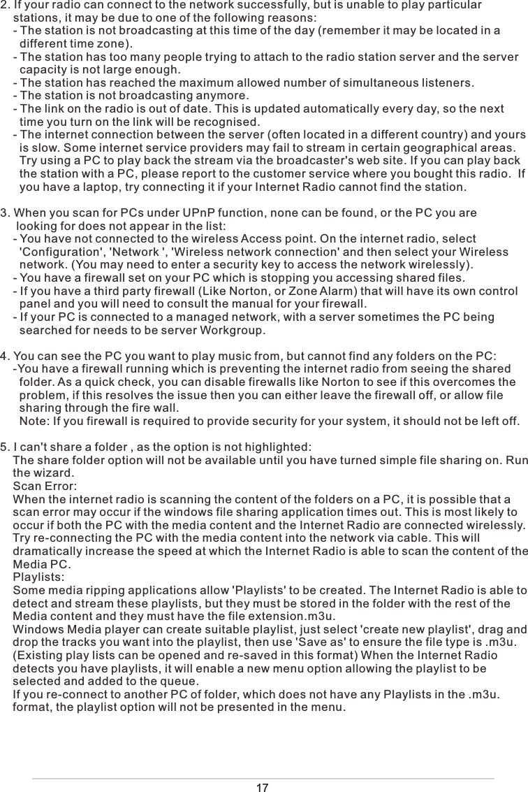 172. If your radio can connect to the network successfully, but is unable to play particular     stations, it may be due to one of the following reasons:    - The station is not broadcasting at this time of the day (remember it may be located in a       different time zone).    - The station has too many people trying to attach to the radio station server and the server       capacity is not large enough.    - The station has reached the maximum allowed number of simultaneous listeners.    - The station is not broadcasting anymore.    - The link on the radio is out of date. This is updated automatically every day, so the next       time you turn on the link will be recognised.    - The internet connection between the server (often located in a different country) and yours        is slow. Some internet service providers may fail to stream in certain geographical areas.       Try using a PC to play back the stream via the broadcaster&apos;s web site. If you can play back       the station with a PC, please report to the customer service where you bought this radio.  If       you have a laptop, try connecting it if your Internet Radio cannot find the station.3. When you scan for PCs under UPnP function, none can be found, or the PC you are      looking for does not appear in the list:    - You have not connected to the wireless Access point. On the internet radio, select        &apos;Configuration&apos;, &apos;Network &apos;, &apos;Wireless network connection&apos; and then select your Wireless        network. (You may need to enter a security key to access the network wirelessly).    - You have a firewall set on your PC which is stopping you accessing shared files.    - If you have a third party firewall (Like Norton, or Zone Alarm) that will have its own control       panel and you will need to consult the manual for your firewall.    - If your PC is connected to a managed network, with a server sometimes the PC being       searched for needs to be server Workgroup.4. You can see the PC you want to play music from, but cannot find any folders on the PC:    -You have a firewall running which is preventing the internet radio from seeing the shared       folder. As a quick check, you can disable firewalls like Norton to see if this overcomes the       problem, if this resolves the issue then you can either leave the firewall off, or allow file       sharing through the fire wall.      Note: If you firewall is required to provide security for your system, it should not be left off. 5. I can&apos;t share a folder , as the option is not highlighted:    The share folder option will not be available until you have turned simple file sharing on. Run     the wizard.    Scan Error:    When the internet radio is scanning the content of the folders on a PC, it is possible that a      scan error may occur if the windows file sharing application times out. This is most likely to     occur if both the PC with the media content and the Internet Radio are connected wirelessly.    Try re-connecting the PC with the media content into the network via cable. This will      dramatically increase the speed at which the Internet Radio is able to scan the content of the      Media PC.    Playlists:    Some media ripping applications allow &apos;Playlists&apos; to be created. The Internet Radio is able to         detect and stream these playlists, but they must be stored in the folder with the rest of the     Media content and they must have the file extension.m3u.     Windows Media player can create suitable playlist, just select &apos;create new playlist&apos;, drag and         drop the tracks you want into the playlist, then use &apos;Save as&apos; to ensure the file type is .m3u.     (Existing play lists can be opened and re-saved in this format) When the Internet Radio     detects you have playlists, it will enable a new menu option allowing the playlist to be     selected and added to the queue.    If you re-connect to another PC of folder, which does not have any Playlists in the .m3u.     format, the playlist option will not be presented in the menu.