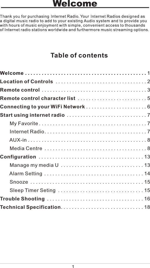 1Welcome                            Table of contentsWelcome............................................1Location of Controls .................................2Remote control ......................................3Remote control character list .........................5Connecting to your WiFi Network ......................6Start using internet radio .............................7       My Favorite.......................................7       Internet Radio.....................................7       AUX-in...........................................8       Media Centre .....................................8Configuration ......................................13       Manage my media U ..............................13       Alarm Setting ....................................14       Snooze .........................................15       Sleep Timer Seting ...............................15Trouble Shooting ...................................16Technical Specification..............................18