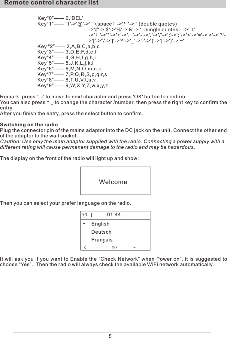 5                           Key“0”―― 0,&apos;DEL&apos;        Key“1”―― &apos;1&apos;-&gt;&apos;@&apos;-&gt;&apos; &apos;（space）-&gt;&apos;！&apos;-&gt; “ (double quotes)-&gt;&apos;#&apos;-&gt;&apos;$&apos;-&gt;&apos;%&apos;-&gt;&apos;&amp;&apos;-&gt; &apos;（single quotes）-&gt;&apos;（&apos;-&gt;&apos;）&apos;-&gt;&apos;*&apos;-&gt;&apos;+&apos;-&gt;&apos;，&apos;-&gt;&apos;-&apos;-&gt;&apos;.&apos;-&gt;&apos;/&apos;-&gt;&apos;:&apos;-&gt;&apos;;&apos;-&gt;&apos;&lt;&apos;-&gt;&apos;=&apos;-&gt;&apos;&gt;&apos;-&gt;&apos;?&apos;-&gt;&apos;[&apos;-&gt;&apos;\&apos;-&gt;&apos;]&apos;-&gt;&apos;^&apos;-&gt;&apos;_&apos;-&gt;&apos;`&apos;-&gt;&apos;{&apos;-&gt;&apos;|&apos;-&gt;&apos;}&apos;-&gt;&apos;~&apos;Key “2”―― 2,A,B,C,a,b,cKey“3”―― 3,D,E,F,d,e,fKey“4”―― 4,G,H,I,g,h,iKey“5”―― 5,J,K,L,j,k,lKey“6”―― 6,M,N,O,m,n,oKey“7”―― 7,P,Q,R,S,p,q,r,sKey“8”―― 8,T,U,V,t,u,vKey“9”―― 9,W,X,Y,Z,w,x,y,zRemark: press &apos;→&apos; to move to next character and press &apos;OK&apos; button to confirm. You can also press ↑ ↓ to change the character /number, then press the right key to confirm the entry.After you finish the entry, press the select button to confirm. Switching on the radioPlug the connector pin of the mains adaptor into the DC jack on the unit. Connect the other end of the adaptor to the wall socket. Caution: Use only the main adaptor supplied with the radio. Connecting a power supply with a different rating will cause permanent damage to the radio and may be hazardous.The display on the front of the radio will light up and show:Then you can select your prefer language on the radio.It will ask you if you want to Enable the “Check Network” when Power on”, it is suggested to choose “Yes”.  Then the radio will always check the available WiFi network automatically.Remote control character listWelcomeEnglishDeutschFrancais+01:44                    2/7