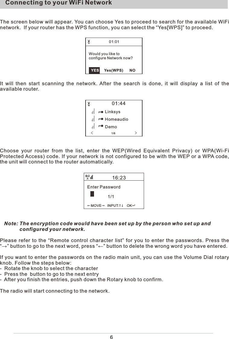 6Connecting to your WiFi NetworkThe screen below will appear. You can choose Yes to proceed to search for the available WiFi network.  If your router has the WPS function, you can select the “Yes[WPS]” to proceed.It  will then start scanning the network. After  the  search  is  done, it will display a list of the available router.Choose  your  router  from  the  list,  enter  the  WEP(Wired  Equivalent  Privacy)  or  WPA(Wi-Fi Protected Access) code. If your network is not configured to be with the WEP or a WPA code, the unit will connect to the router automatically.   Note: The encryption code would have been set up by the person who set up and                 configured your network.Please refer to the “Remote control character list” for you to enter the passwords. Press the “→” button to go to the next word, press “←” button to delete the wrong word you have entered.If you want to enter the passwords on the radio main unit, you can use the Volume Dial rotary knob. Follow the steps below:-  Rotate the knob to select the character-  Press the  button to go to the next entry-  After you finish the entries, push down the Rotary knob to confirm. The radio will start connecting to the network.Enter Password                 1/1MOVE   INPUT:     OK16:2301:44LinksysHomeaudioDemo&lt;                 1/6               &gt;01:01  YES     Yes(WPS)      NOWould you like to configure Network now?