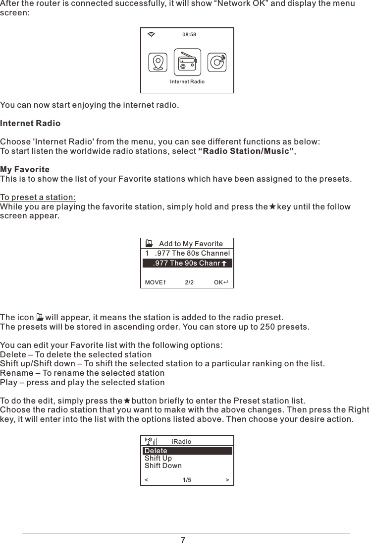 7After the router is connected successfully, it will show “Network OK” and display the menu screen: You can now start enjoying the internet radio.Internet RadioChoose &apos;Internet Radio&apos; from the menu, you can see different functions as below:To start listen the worldwide radio stations, select “Radio Station/Music”,My FavoriteThis is to show the list of your Favorite stations which have been assigned to the presets.To preset a station:While you are playing the favorite station, simply hold and press the    key until the follow screen appear. The icon     will appear, it means the station is added to the radio preset. The presets will be stored in ascending order. You can store up to 250 presets.You can edit your Favorite list with the following options:Delete – To delete the selected stationShift up/Shift down – To shift the selected station to a particular ranking on the list.Rename – To rename the selected stationPlay – press and play the selected stationTo do the edit, simply press the    button briefly to enter the Preset station list.Choose the radio station that you want to make with the above changes. Then press the Right key, it will enter into the list with the options listed above. Then choose your desire action.1   .977 The 80s Channel    .977 The 90s Chanr  MOVE            2/2             OKAdd to My Favorite08:58Internet RadioDeleteShift UpShift Down&lt;                      1/5                      &gt;    iRadio