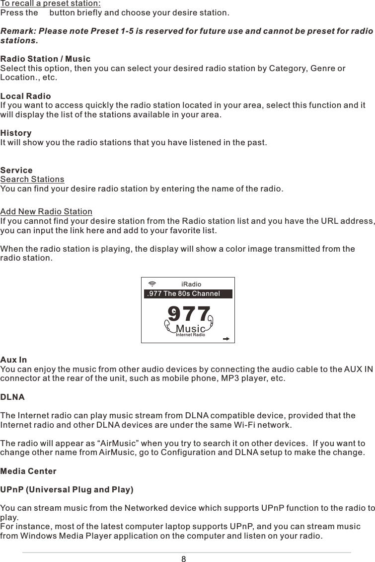 8To recall a preset station:Press the     button briefly and choose your desire station. Remark: Please note Preset 1-5 is reserved for future use and cannot be preset for radio stations. Radio Station / MusicSelect this option, then you can select your desired radio station by Category, Genre or Location., etc.Local RadioIf you want to access quickly the radio station located in your area, select this function and it will display the list of the stations available in your area.HistoryIt will show you the radio stations that you have listened in the past. ServiceSearch Stations You can find your desire radio station by entering the name of the radio.            Add New Radio StationIf you cannot find your desire station from the Radio station list and you have the URL address, you can input the link here and add to your favorite list. When the radio station is playing, the display will show a color image transmitted from the radio station.Aux InYou can enjoy the music from other audio devices by connecting the audio cable to the AUX IN connector at the rear of the unit, such as mobile phone, MP3 player, etc.DLNAThe Internet radio can play music stream from DLNA compatible device, provided that the Internet radio and other DLNA devices are under the same Wi-Fi network.The radio will appear as “AirMusic” when you try to search it on other devices.  If you want to change other name from AirMusic, go to Configuration and DLNA setup to make the change. Media CenterUPnP (Universal Plug and Play)You can stream music from the Networked device which supports UPnP function to the radio to play.  For instance, most of the latest computer laptop supports UPnP, and you can stream music from Windows Media Player application on the computer and listen on your radio.iRadioInternet RadioMusic977.977 The 80s Channel