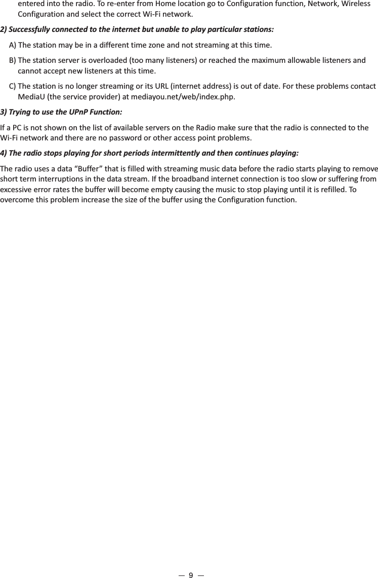 entered into the radio. To re-enter from Home location go to Configuration function, Network, Wireless Configuration and select the correct Wi-Fi network.2) Successfully connected to the internet but unable to play particular stations:A) The station may be in a different time zone and not streaming at this time.B) The station server is overloaded (too many listeners) or reached the maximum allowable listeners and cannot accept new listeners at this time.C) The station is no longer streaming or its URL (internet address) is out of date. For these problems contact MediaU (the service provider) at mediayou.net/web/index.php.3) Trying to use the UPnP Function:If a PC is not shown on the list of available servers on the Radio make sure that the radio is connected to the Wi-Fi network and there are no password or other access point problems. 4) The radio stops playing for short periods intermittently and then continues playing: The radio uses a data “Buffer” that is filled with streaming music data before the radio starts playing to remove short term interruptions in the data stream. If the broadband internet connection is too slow or suffering from excessive error rates the buffer will become empty causing the music to stop playing until it is refilled. To overcome this problem increase the size of the buffer using the Configuration function.9