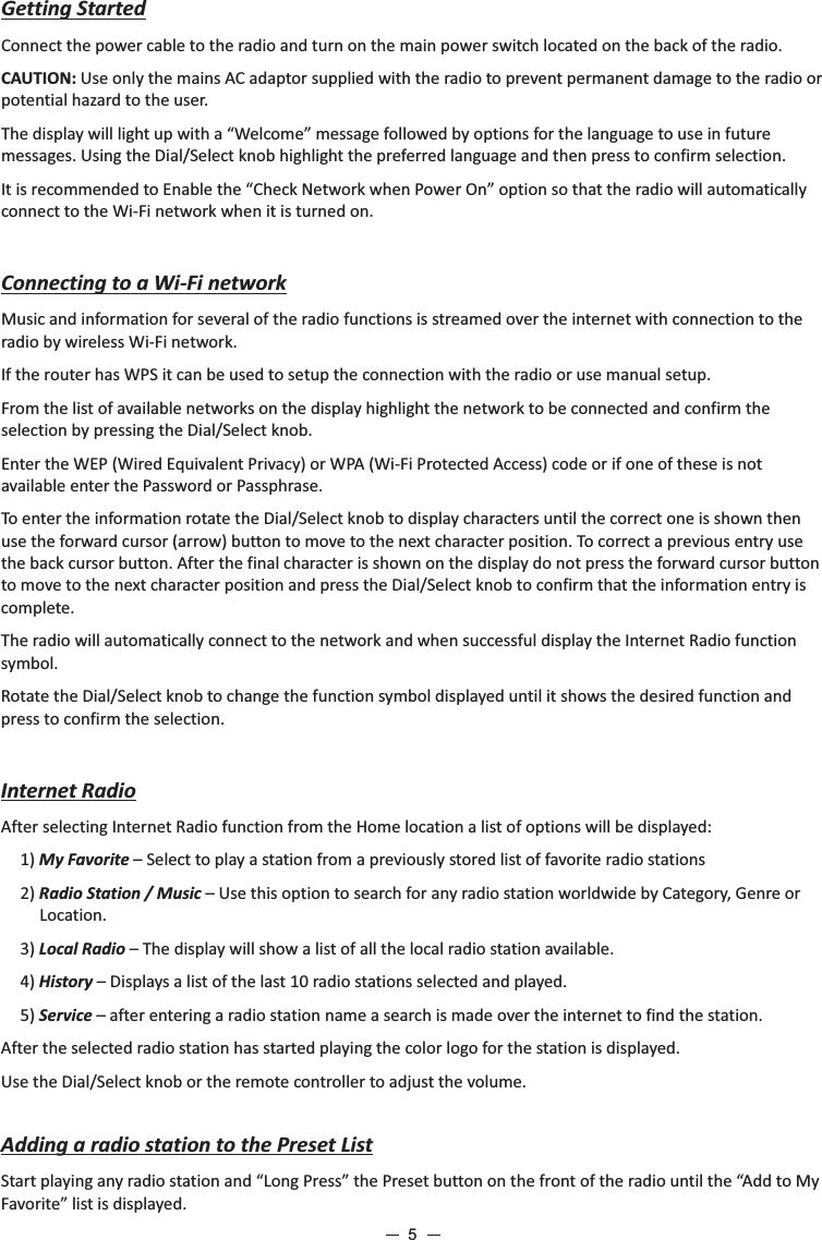 Getting StartedConnect the power cable to the radio and turn on the main power switch located on the back of the radio.CAUTION: Use only the mains AC adaptor supplied with the radio to prevent permanent damage to the radio or potential hazard to the user.The display will light up with a “Welcome” message followed by options for the language to use in future messages. Using the Dial/Select knob highlight the preferred language and then press to confirm selection.It is recommended to Enable the “Check Network when Power On” option so that the radio will automatically connect to the Wi-Fi network when it is turned on.Connecting to a Wi-Fi networkMusic and information for several of the radio functions is streamed over the internet with connection to the radio by wireless Wi-Fi network. If the router has WPS it can be used to setup the connection with the radio or use manual setup.From the list of available networks on the display highlight the network to be connected and confirm the selection by pressing the Dial/Select knob.Enter the WEP (Wired Equivalent Privacy) or WPA (Wi-Fi Protected Access) code or if one of these is not available enter the Password or Passphrase.To enter the information rotate the Dial/Select knob to display characters until the correct one is shown then use the forward cursor (arrow) button to move to the next character position. To correct a previous entry use the back cursor button. After the final character is shown on the display do not press the forward cursor button to move to the next character position and press the Dial/Select knob to confirm that the information entry is complete.The radio will automatically connect to the network and when successful display the Internet Radio function symbol.Rotate the Dial/Select knob to change the function symbol displayed until it shows the desired function and press to confirm the selection. Internet Radio After selecting Internet Radio function from the Home location a list of options will be displayed:1) My Favorite – Select to play a station from a previously stored list of favorite radio stations2) Radio Station / Music – Use this option to search for any radio station worldwide by Category, Genre or Location.3) Local Radio – The display will show a list of all the local radio station available.4) History – Displays a list of the last 10 radio stations selected and played.5) Service – after entering a radio station name a search is made over the internet to find the station.After the selected radio station has started playing the color logo for the station is displayed.Use the Dial/Select knob or the remote controller to adjust the volume. Adding a radio station to the Preset ListStart playing any radio station and “Long Press” the Preset button on the front of the radio until the “Add to My Favorite” list is displayed.5