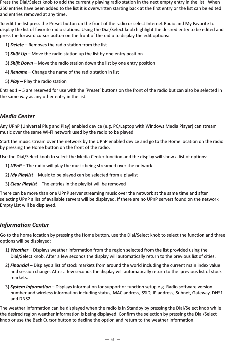 Press the Dial/Select knob to add the currently playing radio station in the next empty entry in the list.  When 250 entries have been added to the list it is overwritten starting back at the first entry or the list can be edited and entries removed at any time.To edit the list press the Preset button on the front of the radio or select Internet Radio and My Favorite to display the list of favorite radio stations. Using the Dial/Select knob highlight the desired entry to be edited and press the forward cursor button on the front of the radio to display the edit options:1) Delete – Removes the radio station from the list2) Shift Up – Move the radio station up the list by one entry position3) Shift Down – Move the radio station down the list by one entry position 4) Rename – Change the name of the radio station in list5) Play – Play the radio station Entries 1 – 5 are reserved for use with the ‘Preset’ buttons on the front of the radio but can also be selected in the same way as any other entry in the list.  Media CenterAny UPnP (Universal Plug and Play) enabled device (e.g. PC/Laptop with Windows Media Player) can stream music over the same Wi-Fi network used by the radio to be played.Start the music stream over the network by the UPnP enabled device and go to the Home location on the radio by pressing the Home button on the front of the radio. Use the Dial/Select knob to select the Media Center function and the display will show a list of options:1) UPnP – The radio will play the music being streamed over the network 2) My Playlist – Music to be played can be selected from a playlist3) Clear Playlist – The entries in the playlist will be removedThere can be more than one UPnP server streaming music over the network at the same time and after selecting UPnP a list of available servers will be displayed. If there are no UPnP servers found on the network Empty List will be displayed.Information CenterGo to the home location by pressing the Home button, use the Dial/Select knob to select the function and three options will be displayed:1) Weather – Displays weather information from the region selected from the list provided using the Dial/Select knob. After a few seconds the display will automatically return to the previous list of cities.2) Financial – Displays a list of stock markets from around the world including the current main index value and session change. After a few seconds the display will automatically return to the  previous list of stock markets.3) System Information – Displays information for support or function setup e.g. Radio software version number and wireless information including status, MAC address, SSID, IP address, Subnet, Gateway, DNS1 and DNS2.      The weather information can be displayed when the radio is in Standby by pressing the Dial/Select knob while the desired region weather information is being displayed. Confirm the selection by pressing the Dial/Select knob or use the Back Cursor button to decline the option and return to the weather information.   6
