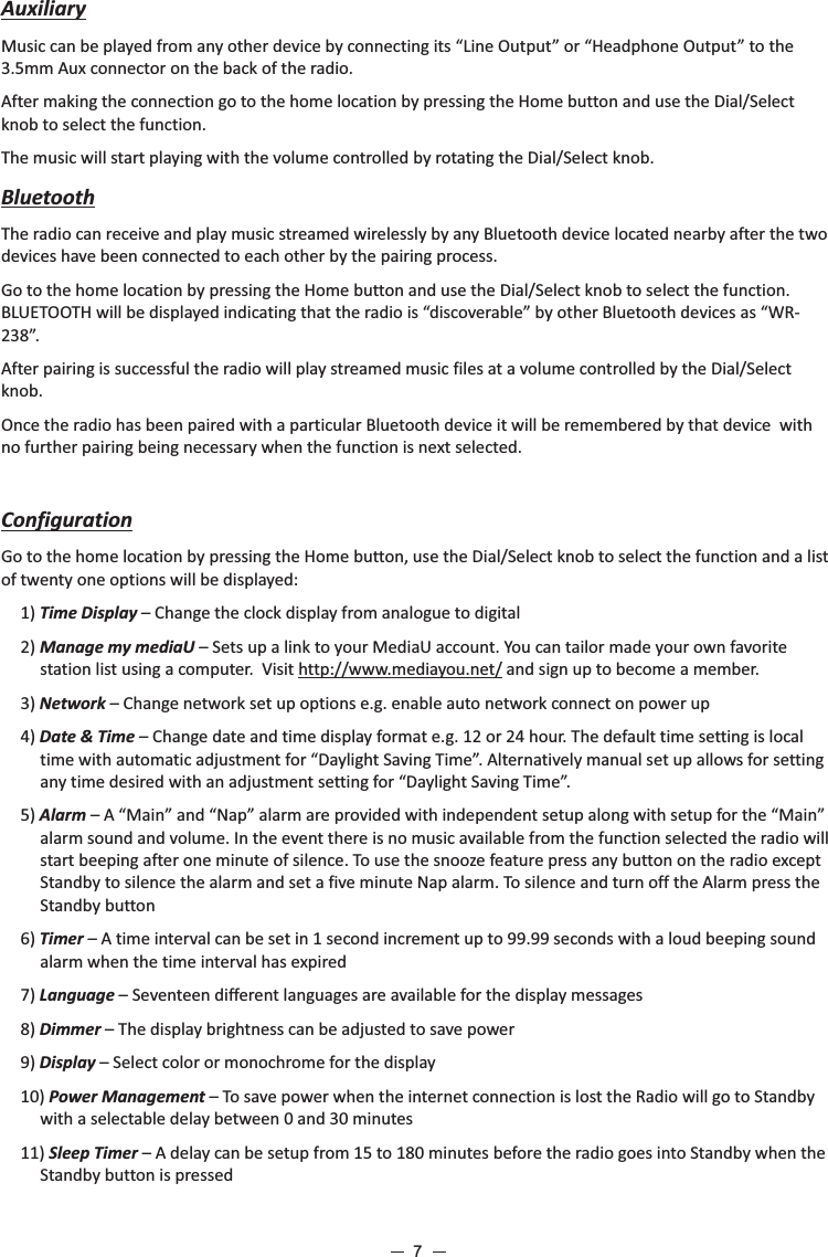 AuxiliaryMusic can be played from any other device by connecting its “Line Output” or “Headphone Output” to the 3.5mm Aux connector on the back of the radio. After making the connection go to the home location by pressing the Home button and use the Dial/Select knob to select the function.The music will start playing with the volume controlled by rotating the Dial/Select knob.BluetoothThe radio can receive and play music streamed wirelessly by any Bluetooth device located nearby after the two devices have been connected to each other by the pairing process.Go to the home location by pressing the Home button and use the Dial/Select knob to select the function. BLUETOOTH will be displayed indicating that the radio is “discoverable” by other Bluetooth devices as “WR-238”.After pairing is successful the radio will play streamed music files at a volume controlled by the Dial/Select knob.Once the radio has been paired with a particular Bluetooth device it will be remembered by that device  with no further pairing being necessary when the function is next selected. ConfigurationGo to the home location by pressing the Home button, use the Dial/Select knob to select the function and a list of twenty one options will be displayed:1) Time Display – Change the clock display from analogue to digital2) Manage my mediaU – Sets up a link to your MediaU account. You can tailor made your own favorite station list using a computer.  Visit http://www.mediayou.net/ and sign up to become a member.3) Network – Change network set up options e.g. enable auto network connect on power up 4) Date &amp; Time – Change date and time display format e.g. 12 or 24 hour. The default time setting is local time with automatic adjustment for “Daylight Saving Time”. Alternatively manual set up allows for setting any time desired with an adjustment setting for “Daylight Saving Time”.5) Alarm – A “Main” and “Nap” alarm are provided with independent setup along with setup for the “Main” alarm sound and volume. In the event there is no music available from the function selected the radio will start beeping after one minute of silence. To use the snooze feature press any button on the radio except Standby to silence the alarm and set a five minute Nap alarm. To silence and turn off the Alarm press the Standby button6) Timer – A time interval can be set in 1 second increment up to 99.99 seconds with a loud beeping sound alarm when the time interval has expired7) Language – Seventeen different languages are available for the display messages8) Dimmer – The display brightness can be adjusted to save power 9) Display – Select color or monochrome for the display10) Power Management – To save power when the internet connection is lost the Radio will go to Standby with a selectable delay between 0 and 30 minutes 11) Sleep Timer – A delay can be setup from 15 to 180 minutes before the radio goes into Standby when the Standby button is pressed7