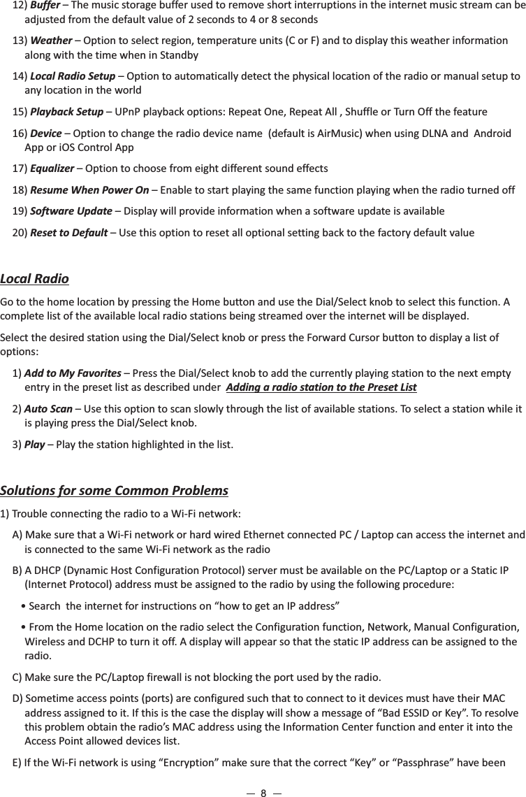 12) Buffer – The music storage buffer used to remove short interruptions in the internet music stream can be adjusted from the default value of 2 seconds to 4 or 8 seconds 13) Weather – Option to select region, temperature units (C or F) and to display this weather information along with the time when in Standby14) Local Radio Setup – Option to automatically detect the physical location of the radio or manual setup to any location in the world 15) Playback Setup – UPnP playback options: Repeat One, Repeat All , Shuffle or Turn Off the feature 16) Device – Option to change the radio device name  (default is AirMusic) when using DLNA and  Android App or iOS Control App  17) Equalizer – Option to choose from eight different sound effects   18) Resume When Power On – Enable to start playing the same function playing when the radio turned off    19) Software Update – Display will provide information when a software update is available20) Reset to Default – Use this option to reset all optional setting back to the factory default valueLocal RadioGo to the home location by pressing the Home button and use the Dial/Select knob to select this function. A complete list of the available local radio stations being streamed over the internet will be displayed.Select the desired station using the Dial/Select knob or press the Forward Cursor button to display a list of options:1) Add to My Favorites – Press the Dial/Select knob to add the currently playing station to the next empty entry in the preset list as described under  Adding a radio station to the Preset List2) Auto Scan – Use this option to scan slowly through the list of available stations. To select a station while it is playing press the Dial/Select knob. 3) Play – Play the station highlighted in the list.Solutions for some Common Problems 1) Trouble connecting the radio to a Wi-Fi network:A) Make sure that a Wi-Fi network or hard wired Ethernet connected PC / Laptop can access the internet and is connected to the same Wi-Fi network as the radioB) A DHCP (Dynamic Host Configuration Protocol) server must be available on the PC/Laptop or a Static IP (Internet Protocol) address must be assigned to the radio by using the following procedure: • Search  the internet for instructions on “how to get an IP address” • From the Home location on the radio select the Configuration function, Network, Manual Configuration, Wireless and DCHP to turn it off. A display will appear so that the static IP address can be assigned to the radio.C) Make sure the PC/Laptop firewall is not blocking the port used by the radio.D) Sometime access points (ports) are configured such that to connect to it devices must have their MAC address assigned to it. If this is the case the display will show a message of “Bad ESSID or Key”. To resolve this problem obtain the radio’s MAC address using the Information Center function and enter it into the Access Point allowed devices list. E) If the Wi-Fi network is using “Encryption” make sure that the correct “Key” or “Passphrase” have been 8