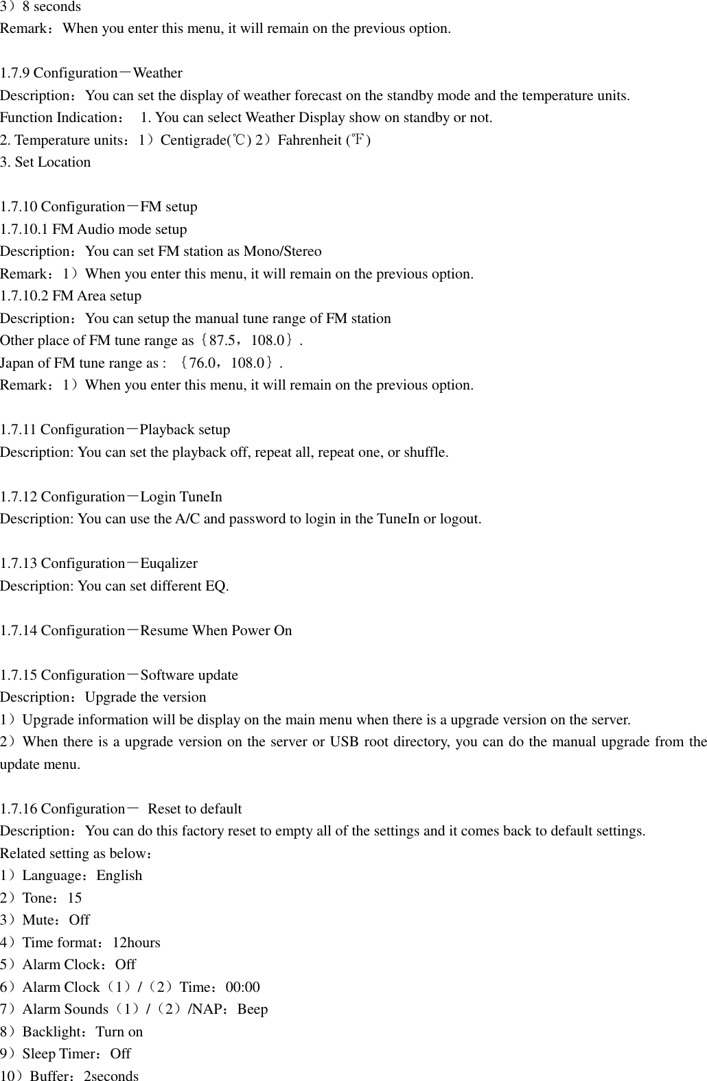 3）8 seconds Remark：When you enter this menu, it will remain on the previous option.  1.7.9 Configuration－Weather Description：You can set the display of weather forecast on the standby mode and the temperature units. Function Indication：  1. You can select Weather Display show on standby or not. 2. Temperature units：1）Centigrade(℃) 2）Fahrenheit (℉) 3. Set Location  1.7.10 Configuration－FM setup 1.7.10.1 FM Audio mode setup Description：You can set FM station as Mono/Stereo Remark：1）When you enter this menu, it will remain on the previous option. 1.7.10.2 FM Area setup Description：You can setup the manual tune range of FM station Other place of FM tune range as｛87.5，108.0｝. Japan of FM tune range as :  ｛76.0，108.0｝. Remark：1）When you enter this menu, it will remain on the previous option.  1.7.11 Configuration－Playback setup Description: You can set the playback off, repeat all, repeat one, or shuffle.  1.7.12 Configuration－Login TuneIn Description: You can use the A/C and password to login in the TuneIn or logout.  1.7.13 Configuration－Euqalizer Description: You can set different EQ.  1.7.14 Configuration－Resume When Power On  1.7.15 Configuration－Software update Description：Upgrade the version 1）Upgrade information will be display on the main menu when there is a upgrade version on the server. 2）When there is a upgrade version on the server or USB root directory, you can do the manual upgrade from the update menu.  1.7.16 Configuration－  Reset to default Description：You can do this factory reset to empty all of the settings and it comes back to default settings. Related setting as below： 1）Language：English 2）Tone：15 3）Mute：Off 4）Time format：12hours 5）Alarm Clock：Off 6）Alarm Clock（1）/（2）Time：00:00 7）Alarm Sounds（1）/（2）/NAP：Beep 8）Backlight：Turn on 9）Sleep Timer：Off 10）Buffer：2seconds 