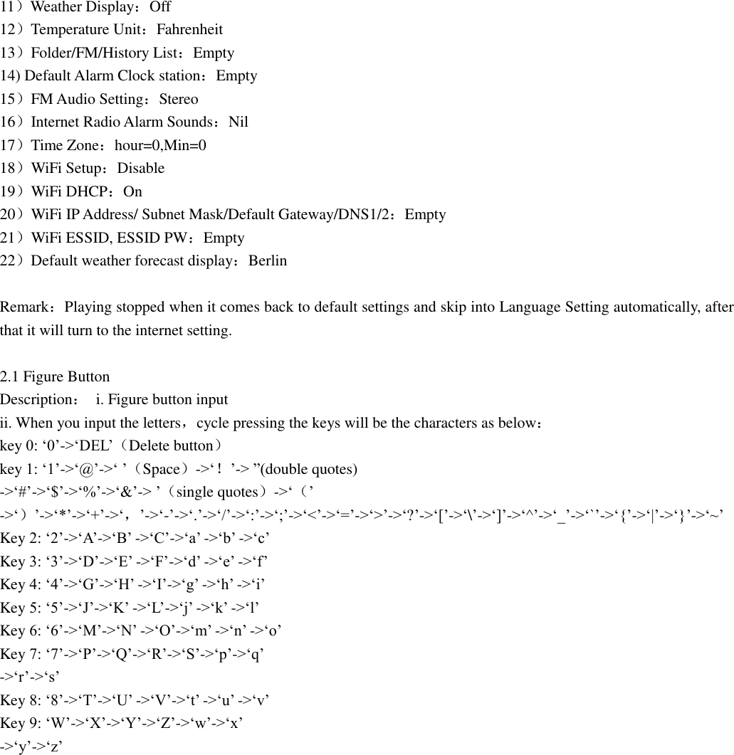 11）Weather Display：Off 12）Temperature Unit：Fahrenheit 13）Folder/FM/History List：Empty 14) Default Alarm Clock station：Empty 15）FM Audio Setting：Stereo 16）Internet Radio Alarm Sounds：Nil 17）Time Zone：hour=0,Min=0 18）WiFi Setup：Disable 19）WiFi DHCP：On 20）WiFi IP Address/ Subnet Mask/Default Gateway/DNS1/2：Empty 21）WiFi ESSID, ESSID PW：Empty 22）Default weather forecast display：Berlin  Remark：Playing stopped when it comes back to default settings and skip into Language Setting automatically, after that it will turn to the internet setting.  2.1 Figure Button Description：  i. Figure button input ii. When you input the letters，cycle pressing the keys will be the characters as below： key 0: „0‟-&gt;„DEL‟（Delete button） key 1: „1‟-&gt;„@‟-&gt;„ ‟（Space）-&gt;„！‟-&gt; ”(double quotes) -&gt;„#‟-&gt;„$‟-&gt;„%‟-&gt;„&amp;‟-&gt; ‟（single quotes）-&gt;„（‟ -&gt;„）‟-&gt;„*‟-&gt;„+‟-&gt;„，‟-&gt;„-‟-&gt;„.‟-&gt;„/‟-&gt;„:‟-&gt;„;‟-&gt;„&lt;‟-&gt;„=‟-&gt;„&gt;‟-&gt;„?‟-&gt;„[‟-&gt;„\‟-&gt;„]‟-&gt;„^‟-&gt;„_‟-&gt;„`‟-&gt;„{‟-&gt;„|‟-&gt;„}‟-&gt;„~‟ Key 2: „2‟-&gt;„A‟-&gt;„B‟ -&gt;„C‟-&gt;„a‟ -&gt;„b‟ -&gt;„c‟ Key 3: „3‟-&gt;„D‟-&gt;„E‟ -&gt;„F‟-&gt;„d‟ -&gt;„e‟ -&gt;„f‟ Key 4: „4‟-&gt;„G‟-&gt;„H‟ -&gt;„I‟-&gt;„g‟ -&gt;„h‟ -&gt;„i‟ Key 5: „5‟-&gt;„J‟-&gt;„K‟ -&gt;„L‟-&gt;„j‟ -&gt;„k‟ -&gt;„l‟ Key 6: „6‟-&gt;„M‟-&gt;„N‟ -&gt;„O‟-&gt;„m‟ -&gt;„n‟ -&gt;„o‟ Key 7: „7‟-&gt;„P‟-&gt;„Q‟-&gt;„R‟-&gt;„S‟-&gt;„p‟-&gt;„q‟ -&gt;„r‟-&gt;„s‟ Key 8: „8‟-&gt;„T‟-&gt;„U‟ -&gt;„V‟-&gt;„t‟ -&gt;„u‟ -&gt;„v‟ Key 9: „W‟-&gt;„X‟-&gt;„Y‟-&gt;„Z‟-&gt;„w‟-&gt;„x‟ -&gt;„y‟-&gt;„z‟ 