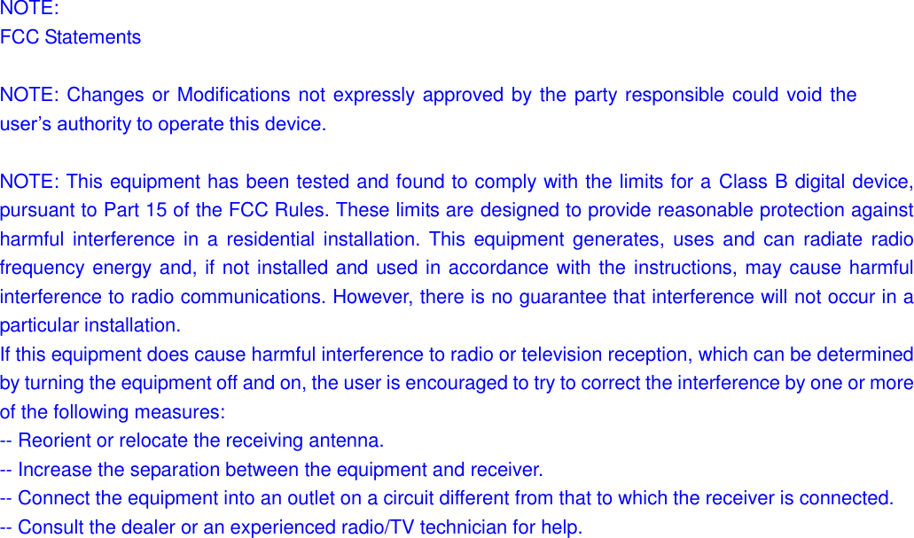 NOTE: FCC Statements  NOTE: Changes or Modifications not expressly approved by the party responsible could void the user‟s authority to operate this device.  NOTE: This equipment has been tested and found to comply with the limits for a Class B digital device, pursuant to Part 15 of the FCC Rules. These limits are designed to provide reasonable protection against harmful interference in  a residential installation. This equipment generates, uses  and can  radiate radio frequency energy and, if not installed and used in accordance with the instructions, may cause harmful interference to radio communications. However, there is no guarantee that interference will not occur in a particular installation. If this equipment does cause harmful interference to radio or television reception, which can be determined by turning the equipment off and on, the user is encouraged to try to correct the interference by one or more of the following measures: -- Reorient or relocate the receiving antenna. -- Increase the separation between the equipment and receiver. -- Connect the equipment into an outlet on a circuit different from that to which the receiver is connected. -- Consult the dealer or an experienced radio/TV technician for help.                
