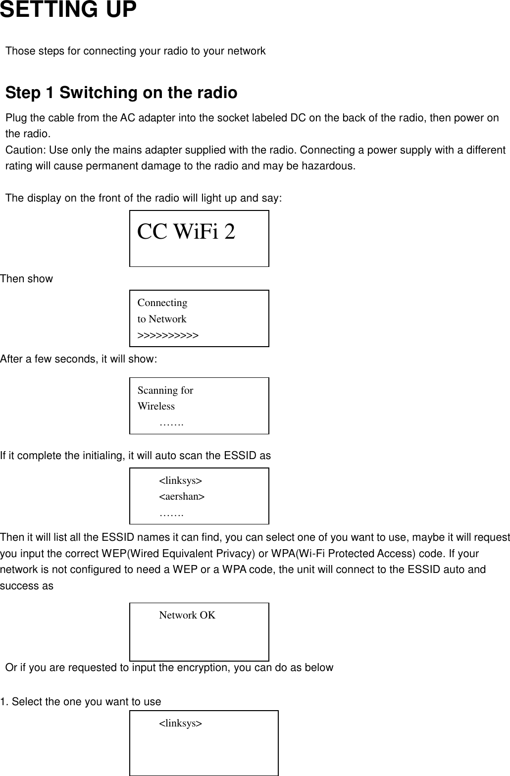 SETTING UP  Those steps for connecting your radio to your network  Step 1 Switching on the radio Plug the cable from the AC adapter into the socket labeled DC on the back of the radio, then power on   the radio. Caution: Use only the mains adapter supplied with the radio. Connecting a power supply with a different rating will cause permanent damage to the radio and may be hazardous.  The display on the front of the radio will light up and say:     Then show     After a few seconds, it will show:      If it complete the initialing, it will auto scan the ESSID as     Then it will list all the ESSID names it can find, you can select one of you want to use, maybe it will request you input the correct WEP(Wired Equivalent Privacy) or WPA(Wi-Fi Protected Access) code. If your network is not configured to need a WEP or a WPA code, the unit will connect to the ESSID auto and success as     Or if you are requested to input the encryption, you can do as below  1. Select the one you want to use     &lt;linksys&gt; &lt;aershan&gt; ……. Network OK      &lt;linksys&gt; CC WiFi 2 Connecting to Network &gt;&gt;&gt;&gt;&gt;&gt;&gt;&gt;&gt;&gt; Scanning for   Wireless   ……. 